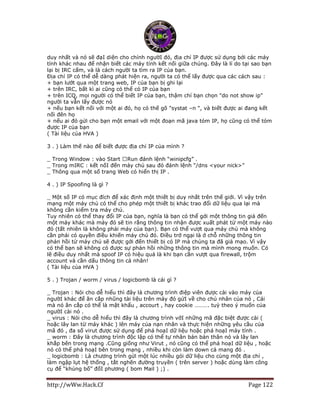 http://wWw.Hack.Cf Page 122
duy nhất và nó sẽ đạI diện cho chính ngườI đó, địa chỉ IP được sử dụng bởi các máy
tính khác nhau để nhận biết các máy tính kết nối giữa chúng. Đây là lí do tại sao bạn
lại bị IRC cấm, và là cách người ta tìm ra IP của bạn.
Địa chỉ IP có thể dễ dàng phát hiện ra, người ta có thể lấy được qua các cách sau :
+ bạn lướt qua một trang web, IP của bạn bị ghi lại
+ trên IRC, bất kì ai cũng có thể có IP của bạn
+ trên ICQ, mọi người có thể biết IP của bạn, thậm chí bạn chọn "do not show ip"
người ta vẫn lấy được nó
+ nếu bạn kết nối với một ai đó, họ có thế gõ "systat –n ", và biết được ai đang kết
nối đên họ
+ nếu ai đó gửi cho bạn một email với một đoạn mã java tóm IP, họ cũng có thể tóm
được IP của bạn
( Tài liệu của HVA )
3 . ) Làm thế nào để biết được địa chỉ IP của mình ?
_ Trong
_ Trong mIRC : kết nốI đến máy chủ sau đó đánh lệnh “/dns <your nick>”
_ Thông qua một số trang Web có hiển thị IP .
4 . ) IP Spoofing là gì ?
_ Một số IP có mục đích để xác định một thiết bị duy nhất trên thế giới. Vì vậy trên
mạng một máy chủ có thể cho phép một thiết bị khác trao đổi dữ liệu qua lại mà
không cần kiểm tra máy chủ.
Tuy nhiên có thể thay đổi IP của bạn, nghĩa là bạn có thể gởi một thông tin giả đến
một máy khác mà máy đó sẽ tin rằng thông tin nhận được xuất phát từ một máy nào
đó (tất nhiên là không phải máy của bạn). Bạn có thể vượt qua máy chủ mà không
cần phải có quyền điều khiến máy chủ đó. Điều trở ngại là ở chỗ những thông tin
phản hồi từ máy chủ sẽ được gởi đến thiết bị có IP mà chúng ta đã giả mạo. Vì vậy
có thể bạn sẽ không có được sự phản hồi những thông tin mà mình mong muốn. Có
lẽ điều duy nhất mà spoof IP có hiệu quả là khi bạn cần vượt qua firewall, trộm
account và cần dấu thông tin cá nhân!
( Tài liệu của HVA )
5 . ) Trojan / worm / virus / logicbomb là cái gì ?
_ Trojan : Nói cho dễ hiểu thì đây là chương trình điệp viên được cài vào máy của
ngườI khác để ăn cắp nhũng tài liệu trên máy đó gửI về cho chủ nhân của nó , Cái
mà nó ăn cắp có thể là mật khẩu , accourt , hay cookie ………. tuỳ theo ý muốn của
ngườI cài nó .
_ virus : Nói cho dễ hiểu thì đây là chương trình vớI những mã đặc biệt được cài (
hoặc lây lan từ máy khác ) lên máy của nạn nhân và thực hiện những yêu cầu của
mã đó , đa số virut được sử dụng để phá hoạI dữ liệu hoặc phá hoạI máy tính .
_ worm : Đây là chương trình độc lập có thể tự nhân bản bản thân nó và lây lan
khắp bên trong mạng .Cũng giống như Virut , nó cũng có thể phá hoạI dữ liệu , hoặc
nó có thể phá hoạI bên trong mạng , nhiều khi còn làm down cả mang đó .
_ logicbomb : Là chương trình gửi một lúc nhiều gói dữ liệu cho cùng một địa chỉ ,
làm ngập lụt hệ thống , tắt nghẽn đường truyền ( trên server ) hoặc dùng làm công
cụ để “khủng bố” đốI phương ( bom Mail ) ;) .
 