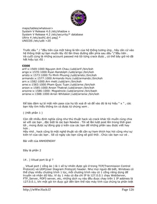 http://wWw.Hack.Cf Page 126
maps/tables/whatever>
System V Release 4.0 /etc/shadow x
System V Release 4.2 /etc/security/* database
Ultrix 4 /etc/auth[.dir|.pag] *
UNICOS /etc/udb =20
Trước dấu “ / ”đầu tiên của một hàng là tên của hệ thống tương ứng , hãy căn cứ vào
hệ thông thật sự bạn muốn lấy rồI lần theo đường dẫn phía sau dấu “/”đầu tiên .
Và cuốI cùng là những account passwd mà tôi từng crack được , có thể bây giờ nó đã
hết hiệu lực rồI :
CODE
arif:x:1569:1000:Nguyen Anh Chau:/udd/arif:/bin/ksh
arigo:x:1570:1000:Ryan Randolph:/udd/arigo:/bin/ksh
aristo:x:1573:1000:To Minh Phuong:/udd/aristo:/bin/ksh
armando:x:1577:1000:Armando Huis:/udd/armando:/bin/ksh
arn:x:1582:1000:Arn mett:/udd/arn:/bin/ksh
arne:x:1583:1000:Pham Quoc Tuan:/udd/arne:/bin/ksh
aroon:x:1585:1000:Aroon Thakral:/udd/aroon:/bin/ksh
arozine:x:1586:1000: Mogielnicki:/udd/arozine:/bin/bash
arranw:x:1588:1000:Arran Whitaker:/udd/arranw:/bin/ksh
Để bảo đảm sự bí mật nên pass của họ tôi xoá đi và để vào đó là ký hiệu “ x ” , các
bạn hãy tìm hiểu thông tin có được từ chúng xem .
( (Hết phần 1 )
Còn rất nhiều định nghĩa cũng như thủ thuật hack và crack khác tôi muốn cùng chia
sẻ vớI các bạn , đặc biệt là các bạn Newbie . Tôi sẽ lần lượt post lên trong thời gian
tới , mong được sự đóng góp ý kiến của các bạn để những phần sau được viết hay
hơn .
Hãy nhớ , hack cũng là một nghệ thuật và rất cần sự ham thích học hỏi cũng như sự
kiên trì của các bạn . Sẽ có ngày các bạn cũng sẽ giỏI thôi . Chúc các bạn vui vẻ .
Bài viết của ANHDENDAY
Đây là phần 2
14 . ) Vitual port là gì ?
_ Vitual port ( cổng ảo ) là 1 số tự nhiên đựợc gói ở trong TCP(Tranmission Control
Protocol) và UDP(User Diagram Protocol) header. Như mọi nguòi đã biết, Windows có
thể chạy nhiều chương trình 1 lúc, mỗi chương trình này có 1 cổng riêng dùng để
truyền và nhận dữ liệu. Ví dụ 1 máy có địa chỉ IP là 127.0.0.1 chạy WebServer,
FTP_Server, POP3 server, etc, những dịch vụ này đều đuọc chạy trên 1 IP address là
127.0.0.1, khi một gói tin đuọc gửi đến làm thế nào máy tính của chúng ta phân biệt
 
