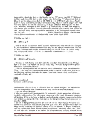 http://wWw.Hack.Cf Page 127
được gói tin này đi vào dịch vụ nào WebServer hay FTP server hay SM! TP? Chính vì
thế Port xuất hiện. Mỗi dịch vụ có 1 số port mặc định, ví dụ FTP có port mặc định là
21, web service có port mặc định là 80, POP3 là 110, SMTP là 25 vân vân.... Người
quản trị mạng có thể thay đổi số port mặc định này, nếu bạn ko biết số port trên một
máy chủ, bạn ko thể kết nối vào dịch vụ đó được. Chắc bạn đã từng nghe nói đến
PORT MAPPING nhưng có lẽ chưa biết nó là gì và chức năng thế nào. Port mapping
thực ra đơn giản chỉ là quá trình chuyển đổi số port mặc định của một dịch vụ nào đó
đến 1 số khác. Ví dụ Port mặc định của WebServer là 80, nhưng thỉnh thoảng có lẽ
bạn vẫn thấy http://www.xxx.com:8080 , 8080 ở đây chính là số port của host xxx
nhưng đã đuợc nguòi quản trị của host này "map" từ 80 thành 8080.
( Tài liệu của HVA )
15 . ) DNS là gì ?
_ DNS là viết tắt của Domain Name System. Một máy chủ DNS đợi kết nối ở cổng số
53, có nghĩa là nếu bạn muốn kết nối vào máy chủ đó, bạn phải kết nối đến cổng số
53. Máy chủ chạy DNS chuyển hostname bằng các chữ cái thành các chữ số tương
ứng và ngược lại. Ví dụ: 127.0.0.1 --> localhost và localhost--->127.0.0.1 .
( Tài liệu của HVA )
16 . ) Đôi điều về Wingate :
_ WinGate là một chương trình đơn giản cho phép bạn chia các kết nối ra. Thí dụ:
bạn có thể chia sẻ 1 modem với 2 hoặc nhiều máy . WinGate dùng với nhiều proxy
khác nhau có thể che giấu bạn .
_ Làm sao để Wingate có thể che dấu bạn ? Hãy làm theo tôi : Bạn hãy telnet trên
cổng 23 trên máy chủ chạy WinGate telnet proxy và bạn sẽ có dấu nhắc WinGate > .
Tại dấu nhắc này bạn đánh vào tên server, cùng một khoảng trống và cổng bạn
muốn kết nối vào. VD :
CODE
telnet wingate.net
WinGate> victim.com 23
ta telnet đến cổng 23 vì đây là cổng mặc định khi bạn cài Wingate . lúc này IP trên
máy mà victim chộp được của ta là IP của máy chủ chứa Wingate proxy đó .
_ Làm sao để tìm Wingate ?
+ Nếu bạn muốn tìm IP WinGates tĩnh (IP không đổi) thì đến yahoo hay một trang
tìm kiếm cable modem. Tìm kiếm cable modems vì nhiều người dùng cable modems
có WinGate để họ có thể chia sẻ đường truyền rộng của nó cable modems cho những
máy khác trong cùng một nhà . Hoặc bạn có thể dùng Port hay Domain scanners và
scan Port 1080 .
+ Để tìm IP động (IP thay đổi mỗi lần user kết nối vào internet) của WinGates bạn
có thể dùng Domscan hoặc các chương trình quét khác . Nếu dùng Domscan bạn hãy
nhập khoảng IP bất kỳ vào box đầu tiên và số 23 vào box thứ 2 . Khi đã có kết quả ,
bạn hãy thử lần lượt telnet đến các địa chỉ IP tìm đựơc ( đã hướng dẫn ở trên ), nếu
nó xuất hiện dấu “Wingate >” thì bạn đã tìm đúng máy đang sử dụng Wingate rồI đó
 