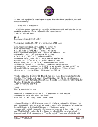 http://wWw.Hack.Cf Page 128
.
+ Theo kinh nghiệm của tôi thì bạn hãy down wingatescanner về mà sài , nó có rất
nhièu trên mạng .
17 . ) Đôi điều về Traceroute :
_ Traceroute là một chương trình cho phép bạn xác định được đường đi của các gói
packets từ máy bạn đến hệ thống đích trên mạng Internet.
_ bạn hãy xem VD sau :
CODE
C:windows>tracert 203.94.12.54
Tracing route to 203.94.12.54 over a maximum of 30 hops
1 abc.netzero.com (232.61.41.251) 2 ms 1 ms 1 ms
2 xyz.Netzero.com (232.61.41.0) 5 ms 5 ms 5 ms
3 232.61.41.10 (232.61.41.251) 9 ms 11 ms 13 ms
4 we21.spectranet.com (196.01.83.12) 535 ms 549 ms 513 ms
5 isp.net.ny (196.23.0.0) 562 ms 596 ms 600 ms
6 196.23.0.25 (196.23.0.25) 1195 ms1204 ms
7 backbone.isp.ny (198.87.12.11) 1208 ms1216 ms1233 ms
8 asianet.com (202.12.32.10) 1210 ms1239 ms1211 ms
9 south.asinet.com (202.10.10.10) 1069 ms1087 ms1122 ms
10 backbone.vsnl.net.in (203.98.46.01) 1064 ms1109 ms1061 ms
11 newdelhi-01.backbone.vsnl.net.in (203.102.46.01) 1185 ms1146 ms1203 ms
12 newdelhi-00.backbone.vsnl.net.in (203.102.46.02) ms1159 ms1073 ms
13 mtnl.net.in (203.194.56.00) 1052 ms 642 ms 658 ms
Tôi cần biết đường đi từ máy tôi đến một host trên mạng Internet có địa chỉ ip là
203.94.12.54. Tôi cần phải tracert đến nó! Như bạn thấy ở trên, các gói packets từ
máy tôi muốn đến được 203.94.12.54 phải đi qua 13 hops(mắc xích) trên mạng. Đây
là đưòng đi của các gói packets .
_ Bạn hãy xem VD tiếp theo :
CODE
host2 # traceroute xyz.com
traceroute to xyz.com (202.xx.12.34), 30 hops max, 40 byte packets
1 isp.net (202.xy.34.12) 20ms 10ms 10ms
2 xyz.com (202.xx.12.34) 130ms 130ms 130ms
+ Dòng đầu tiên cho biết hostname và địa chỉ IP của hệ thống đích. Dòng này còn
cho chúng ta biết thêm giá trị TTL<=30 và kích thước của datagram là 40 bytes(20-
bytes IP Header + 8-bytes UDP Header + 12-bytes user data).
+ Dòng thứ 2 cho biết router đầu tiên nhận được datagram là 202.xy.34.12, giá trị
của TTL khi gởi đến router này là 1. Router này sẽ gởi trở lại cho chương trình
traceroute một ICMP message error "Time Exceeded". Traceroute sẽ gởi tiếp một
 