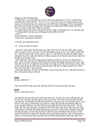 http://wWw.Hack.Cf Page 129
datagram đến hệ thống đích.
+ Dòng thứ 3, xyz.com(202.xx.12.34) nhận được datagram có TTL=1(router thứ
nhất đã giảm một trước đó - TTL=2-1=1). Tuy nhiên, xyz.com không phải là một
router, nó sẽ gởi trở lại cho traceroute một ICMP error message "Port Unreachable".
Khi nhận được ICMP message này, traceroute sẽ biết được đã đến được hệ thống
đích xyz.com và kết thúc nhiệm vụ tại đây.
+ Trong trường hợp router không trả lời sau 5 giây, traceroute sẽ in ra một dấu sao
"*"(không biết) và tiếp tục gởi datagram khác đến host đích!
_Chú ý:
Trong windows: tracert hostname
Trong unix: traceroute hostname
( Tài liệu của viethacker.net )
18 . ) Ping và cách sử dụng :
_ Ping là 1 khái niệm rât đơn giản tuy nhiên rất hữu ích cho việc chẩn đoán mạng.
Tiểu sử của từ "ping" như sau: Ping là tiếng động vang ra khi 1 tàu ngầm muốn biết
có 1 vật thể khác ở gần mình hay ko, nếu có 1 vật thể nào đó gần tàu ngầm tiếng
sóng âm này sẽ va vào vật thể đó và tiếng vang lại sẽ là "pong" vậy thì tàu ngầm đó
sẽ biết là có gì gần mình.
_Trên Internet, khái niệm Ping cũng rất giống với tiểu sử của nó như đã đề cập ở
trên. Lệnh Ping gửi một gói ICMP (Internet Control Message Protocol) đến host, nếu
host đó "pong" lại có nghĩa là host đó tồn tại (hoặc là có thể với tới đựoc). Ping cũng
có thể giúp chúng ta biêt được luợng thời gian một gói tin (data packet) đi từ máy
tính của mình đến 1 host nào đó.
_Ping thật dễ dàng, chỉ cần mở MS-DOS, và gõ "ping địa_chỉ_ip", mặc định sẽ ping 4
lần, nhưng bạn cũng có thể gõ
CODE
"ping ip.address -t"
Cách này sẽ làm máy ping mãi. Để thay đổi kích thước ping làm như sau:
CODE
"ping -l (size) địa_chỉ_ip "
Cái ping làm là gửi một gói tin đến một máy tính, sau đó xem xem mất bao lâu gói
tin rồi xem xem sau bao lâu gói tin đó quay trở lại, cách này xác định được tốc độ
của kết nối, và thời gian cần để một gói tin đi và quay trở lại và chia bốn (gọi là "trip
time"). Ping cũng có thể được dùng để làm chậm đi hoặc đổ vỡ hệ thống bằng lụt
ping. Windows 98 treo sau một phút lụt ping (Bộ đệm của kết nối bị tràn – có qua
nhiều kết nối, nên Windows quyết định cho nó đi nghỉ một chút). Một cuộc tấn công
“ping flood” sẽ chiếm rất nhiều băng thông của bạn, và bạn phải có băng thông lớn
hơn đối phương ( trừ khi đối phương là một máy chạy Windows 98 và bạn có một
modem trung bình, bằng cách đó bạn sẽ hạ gục đối phương sau xấp xỉ một phút lụt
ping). Lụt Ping không hiệu quả lắm đổi với những đối phương mạnh hơn một chút.
 