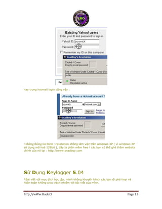 http://wWw.Hack.Cf Page 13
hay trong hotmail login cũng vậy :
+những thông tin thêm : revelation không làm việc trên windows XP ( vì windows XP
sử dụng mã hoá 128bit ), đây là phần mềm free ! các bạn có thể ghé thăm website
chính của nó tại : http://www.snadboy.com
Sử Dụng Keylogger 5.04
*Bài viết với mục đích học tập. mình không khuyến khích các bạn đi phá hoại và
hoàn toàn không chịu trách nhiệm với bài viết của mình.
 