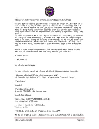 http://wWw.Hack.Cf Page 132
http://www.dodgyinc.com/cgi-bin/cmd.exe?/c%20date%2030/04/03
xong rồI bạn hãy xoá file 'getadmin.exe', và 'gasys.dll' từ 'cgi-bin' . Mục đích khi ta
xâm nhập hệ thống này là “chôm” pass của admin để lần sau xâm nhập một cách
hợp lệ , do đó bạn hãy tìm file SAM ( chứa pass của admin và member ) trong hệ
thống rồI dùng chương trình “l0pht crack” để crack pass ( Hướng dẫn về cách sử
dụng “l0pht crack v 3.02” tôi đã post lên rồi ,các bạn hãy tự nghiên cứu nhé ) . Đây
là link : http://vnhacker.org/forum/?act=ST&f=6&t=11566&s=
Khi crack xong các bạn đã có user và pass của admin rồI , bây giờ hãy xoá account
của user ( của tôi là “anhdenday” ) đi cho an toàn . Bạn đã có thể làm gì trong hệ
thống là tuỳ thích , nhưng các bạn đừng xoá hết tài liệu của họ nhé , tội cho họ lắm .
Bạn cảm thấy thế nào , rắc rối lắm phải không . Lúc tôi thử hack cách này , tôi đã
mày mò mất cả 4 giờ , nếu như bạn đã quen thì lần thứ 2 bạn sẽ mất ít thờI gian
hơn .
Ở phần 3 tôi sẽ đề cập đến HĐH Linux , đến cách ngắt mật khẩu bảo vệ của một
Web site , và làm thế nào để hack một trang web đơn giản nhất .v.v…
GOOKLUCK !!!!!!
( (Hết phần 2 )
Bài viết của ANHDENDAY
Xin mạn phép đưa ra một vài bổ sung về phần IP.Mong anhdenday đừng giận.
1-Làm sao biết địa chỉ IP của mình trong mạng LAN ?
Rất đơn giản ,bạn thoát ra DOS : Start ->Programs -> Command Prompt.
C:windows>
Bạn đánh
C:windows>tracert PC1
(trong đó PC1 là tên máy tính của bạn)
Bạn sẽ được kết quả
Tracing route to COMPUTER1[192.168.0.1]
over a maximum of 30 hops:
1 <1 ms <1 ms <1 ms [192.168.0.1]
Trace complete.
198.168.0.1 chính là địa chỉ IP của bạn trong mạng LAN
Mỗi địa chỉ IP gồm 2 phần : 1 là địa chỉ mạng và 1 địa chỉ host . Tất cả các máy tính
 