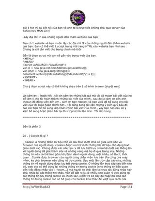 http://wWw.Hack.Cf Page 134
gửi 1 file thì sự kết nối của bạn và anh ta là trực tiếp không phải qua server của
Yahoo hay MSN xử lý
-Lấy địa chỉ IP của những người đến thăm website của bạn
Bạn có 1 website và bạn muốn lấy các địa chỉ IP của những người đến thăm website
của bạn. Bạn có thể viết 1 script trong mã trang HTML của website bạn như sau .
Chúng ta chí cần viết cho trang chính mà thôi
Đây là đoạn script mà bạn sẽ gắn vào trang web của bạn.
<HTML>
<HEAD>
<script LANGUAGE="JavaScript">
var ip = new java.net.InetAddress.getLocalHost();
var ipStr = new java.lang.String(ip);
document.writeln(ipStr.substring(ipStr.indexOf("/")+1));
</SCRIPT>
</HEAD>
Chú ý đoạn script này có thể không chạy trên 1 số trình brower (duyệt web)
Lời cảm ơn : Trước hết , tôi xin cảm ơn những tác giả mà tôi đã mượn bài viết của họ
để làm ý cho tôi hoàn thành những bài viết của mình , sau đó là cảm ơn đến anh
thesun đã động viên đến em , cảm ơn bạn Hackett và bạn vol2 đã bổ sung cho bài
viết của tôi đưọc hoàn chỉnh hơn . Tôi cũng đang rất cần những ý kiến quý báu đó
của các bạn để bổ sung làm hoàn chỉnh bài viết của mình , vậy bạn nào nếu có ý
kiến bổ sung hoặc phản bác lại thì cứ post bài lên nhé . Tôi rất mong
====================================================
Đây là phần 3
20 . ) Cookie là gì ?
_ Cookie là những phần dữ liệu nhỏ có cấu trúc được chia sẻ giữa web site và
browser của người dùng. cookies được lưu trữ dưới những file dữ liệu nhỏ dạng text
(size dưới 4k). Chúng được các site tạo ra để lưu trữ/truy tìm/nhận biết các thông tin
về người dùng đã ghé thăm site và những vùng mà họ đi qua trong site. Những
thông tin này có thể bao gồm tên/định danh người dùng, mật khẩu, sở thích, thói
quen...Cookie được browser của người dùng chấp nhận lưu trên đĩa cứng của máy
mình, ko phải browser nào cũng hỗ trợ cookie. Sau một lần truy cập vào site, những
thông tin về người dùng được lưu trữ trong cookie. Ở những lần truy cập sau đến site
đó, web site có thể dùng lại những thông tin trong cookie (như thông tin liên quan
đến việc đăng nhập vào 1 forum...) mà người ko phải làm lại thao tác đăng nhập hay
phải nhập lại các thông tin khác. Vấn đề đặt ra là có nhiều site quản lý việc dùng lại
các thông tin lưu trong cookie ko chính xác, kiểm tra ko đầy đủ hoặc mã hoá các
thông tin trong cookie còn sơ hở giúp cho hacker khai thác để vượt qua cánh cửa
 