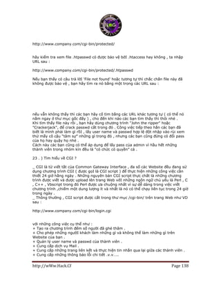http://wWw.Hack.Cf Page 138
http://www.company.com/cgi-bin/protected/
hãy kiểm tra xem file .htpasswd có được bảo vệ bởI .htaccess hay không , ta nhập
URL sau :
http://www.company.com/cgi-bin/protected/.htpasswd
Nếu bạn thấy có câu trả lờI 'File not found' hoặc tương tự thì chắc chắn file này đã
không được bảo vệ , bạn hãy tìm ra nó bằng một trong các URL sau :
http://www.company.com/.htpasswd
http://www.company.com/cgi-bin/.htpasswd
http://www.company.com/cgi-bin/passwords/.htpasswd
http://www.company.com/cgi-bin/passwd/.htpasswd
nếu vẫn không thấy thì các bạn hãy cố tìm bằng các URL khác tương tự ( có thể nó
nằm ngay ở thư mục gốc đấy ) , cho đến khi nào các bạn tìm thấy thì thôi nhé .
Khi tìm thấy file này rồi , bạn hãy dùng chương trình "John the ripper" hoặc
"Crackerjack", để crack passwd cất trong đó . Công việc tiếp theo hẳn các bạn đã
biết là mình phải làm gì rồI , lấy user name và passwd hợp lệ đột nhập vào rùi xem
thử mấy cô cậu “tâm sự” những gì trong đó , nhưng các bạn cũng đừng có đổi pass
của họ hay quậy họ nhé .
Cách này các bạn cũng có thể áp dụng để lấy pass của admin vì hầu hết những
thành viên trong nhóm kín đều là “có chức có quyền” cả .
23 . ) Tìm hiểu về CGI ?
_ CGI là từ viết tắt của Common Gateway Interface , đa số các Website đều đang sử
dụng chương trình CGI ( được gọI là CGI script ) để thực hiện những công việc cần
thiết 24 giờ hằng ngày . Những nguyên bản CGI script thực chất là những chương
trình được viết và được upload lên trang Web vớI những ngôn ngữ chủ yếu là Perl , C
, C++ , Vbscript trong đó Perl được ưa chuộng nhất vì sự dễ dàng trong việc viết
chương trình ,chiếm một dung lượng ít và nhất là nó có thể chạy liên tục trong 24 giờ
trong ngày .
_ Thông thường , CGI script được cất trong thư mục /cgi-bin/ trên trang Web như VD
sau :
http://www.company.com/cgi-bin/login.cgi
với những công việc cụ thể như :
+ Tạo ra chương trình đếm số người đã ghé thăm .
+ Cho phép những ngườI khách làm những gì và không thể làm những gì trên
Website của bạn .
+ Quản lý user name và passwd của thành viên .
+ Cung cấp dịch vụ Mail .
+ Cung cấp những trang liên kết và thực hiện tin nhắn qua lại giữa các thành viên .
+ Cung cấp những thông báo lỗi chi tiết .v.v…..
 