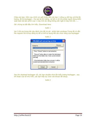 http://wWw.Hack.Cf Page 14
Chào các bạn, hôm nay mình xin giới thiệu đến các bạn 1 công cụ rất hay và khá ấn
tượng, đó là keylogger...Tại sao lại ấn tượng. Là bởi vì nó cho phép người dùng kiểm
soát toàn bộ bàn phím của 1 máy tính dù rằng không cần ngồi ở máy tính đó......
Ok! chúng ta bắt đầu tìm hiểu. Download Here
bước 1
Ver 5.04.zip trong bài này dành cho tất cả các phiên bản windows.Trong đó có sẵn
file register Đó là key đăng ký để có thể sử dụng hết các chức năng của keylogger
bước 2
Sau khi dowload keylogger về, các bạn double-click lến biểu tượng keylogger , sau
khi được cửa sổ như trên, các bạn tiếp tục click vào Etract để setup.
bước 2
 