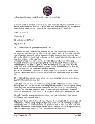 http://wWw.Hack.Cf Page 141
những dịa chỉ bị lỗi đó chứ không đưa ra địa chỉ cụ thể nào .
====================================================
Ở phần 4 tôi sẽ đề cập đến kỹ thuật chống xâm nhập vào máy tính của mình khi bạn
online , tìm hiểu sơ các bước khi ta quyết định hack một trang Web , kỹ thuật tìm ra
lỗi trang Web để thực hành , kỹ thuật hack Web thông qua lỗi Gallery.v.v…….
GOOKLUCK!!!!!!!!!
( Hết phần 3 )
Bài viết của ANHDENDAY
Đây là phần 4
26 . ) Tìm hiểu về RPC (Remote Procedure Call) :
_ Windows NT cung cấp khả năng sử dụng RPC để thực thi các ứng dụng phân tán .
Microsoft RPC bao gồm các thư viện và các dịch vụ cho phép các ứng dụng phân tán
hoạt động được trong môi trường Windows NT. Các ứng dụng phân tán chính bao
gồm nhiều tiến trình thực thi với nhiệm vụ xác định nào đó. Các tiến trình này có thể
chạy trên một hay nhiều máy tính.
_Microsoft RPC sử dụng name service provider để định vị Servers trên mạng.
Microsoft RPC name service provider phải đi liền với Microsoft RPC name service
interface (NIS). NIS bao bao gồm các hàm API cho phép truy cập nhiều thực thể
trong cùng một name service database (name service database chứa các thực thể,
nhóm các thực thể, lịch sử các thực thể trên Server).
Khi cài đặt Windows NT, Microsoft Locator tự động được chọn như là name service
provider. Nó là name service provider tối ưu nhất trên môi trường mạng Windows
NT.
27 . ) Kỹ thuật đơn giản để chống lại sự xâm nhập trái phép khi đang online thông
qua RPC (Remote Procedure Call) :
_ Nếu bạn nghi ngờ máy của mình đang có người xâm nhập hoặc bị admin remote
desktop theo dõi , bạn chỉ cần tắt chức năng remote procedure call thì hiện tại không
có chương trình nào có thể remote desktop để theo dõi bạn được . Nó còn chống
được hầu hết tools xâm nhập vào máy ( vì đa số các tools viết connect dựa trên
remote procedure call ( over tcp/ip )).Các trojan đa số cũng dựa vào giao thức này.
Cách tắt: Bạn vào service /remote procedure call( click chuột phải ) chọn starup
typt/disable hoặc manual/ apply.
Đây là cách chống rất hữu hiệu với máy PC , nếu thêm với cách tắt file sharing thì rất
khó bị hack ) ,nhưng trong mạng LAN bạn cũng phiền phức với nó không ít vì bạn sẽ
không chạy được các chương trình có liên quan đến thiết bị này . Tùy theo cách thức
bạn làm việc mà bạn có cách chọn lựa cho hợp lý . Theo tôi thì nếu dùng trong mạng
LAN bạn hãy cài một firewall là chắc chắn tương đối an toàn rồi đó .
 