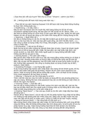 http://wWw.Hack.Cf Page 142
( Dựa theo bài viết của huynh “Đời như củ khoai ” khoaimi – admin của HVA )
28 . ) Những bước để hack một trang web hiện nay :
_ Theo liệt kê của sách Hacking Exposed 3 thì để hack một trang Web thông thường
ta thực hiện những bước sau :
+ FootPrinting : ( In dấu chân )
Đây là cách mà hacker làm khi muốn lấy một lượng thông tin tối đa về máy
chủ/doanh nghiệp/người dùng. Nó bao gồm chi tiết về địa chỉ IP, Whois, DNS ..v.v
đại khái là những thong tin chính thức có lien quan đến mục tiêu. Nhiều khi đơn giản
hacker chỉ cần sử dụng các công cụ tìm kiếm trên mạng để tìm những thong tin đó.
+ Scanning : ( Quét thăm dò )
Khi đã có những thông tin đó rồi, thì tiếp đến là đánh giá và định danh những những
dịch vụ mà mục tiêu có. Việc này bao gồm quét cổng, xác định hệ điều hành, .v.v..
Các công cụ được sử dụng ở đây như nmap, WS pingPro, siphon, fscam và còn nhiều
công cụ khác nữa.
+ Enumeration : ( liệt kê tìm lỗ hổng )
Bước thứ ba là tìm kiếm những tài nguyên được bảo vệ kém, hoạch tài khoản người
dùng mà có thể sử dụng để xâm nhập. Nó bao gồm các mật khẩu mặc định, các
script và dịch vụ mặc định. Rât nhiều người quản trị mạng không biết đến hoặc
không sửa đổi lại các giá trị này.
+ Gaining Access: ( Tìm cách xâm nhập )
Bây giờ kẻ xâm nhập sẽ tìm cách truy cập vào mạng bằng những thông tin có được ở
ba bước trên. Phương pháp được sử dụng ở đây có thể là tấn công vào lỗi tràn bộ
đệm, lấy và giải mã file password, hay thô thiển nhất là brute force (kiểm tra tất cả
các trường hợp) password. Các công cụ thường được sử dụng ở bước này là NAT,
podium, hoặc L0pht.
+ Escalating Privileges : ( Leo thang đặc quyền )
Ví dụ trong trường hợp hacker xâm nhập đựợc vào mạng với tài khoản guest, thì họ
sẽ tìm cách kiểm soát toàn bộ hệ thống. Hacker sẽ tìm cách crack password của
admin, hoặc sử dụng lỗ hổng để leo thang đặc quyền. John và Riper là hai chương
trình crack password rất hay được sử dụng.
+ Pilfering : ( Dùng khi các file chứa pass bị sơ hở )
Thêm một lần nữa các máy tìm kiếm lại đựơc sử dụng để tìm các phương pháp truy
cập vào mạng. Những file text chứa password hay các cơ chế không an toàn khác có
thể là mồi ngon cho hacker.
+ Covering Tracks : ( Xoá dấu vết )
Sau khi đã có những thông tin cần thiết, hacker tìm cách xoá dấu vết, xoá các file
log của hệ điều hành làm cho người quản lý không nhận ra hệ thống đã bị xâm nhập
hoặc có biêt cũng không tìm ra kẻ xâm nhập là ai.
+ Creating "Back Doors" : ( Tạo cửa sau chuẩn bị cho lần xâm nhập tiếp theo được
dễ dàng hơn )
Hacker để lại "Back Doors", tức là một cơ chế cho phép hacker truy nhập trở lại bằng
con đường bí mật không phải tốn nhiều công sức, bằng việc cài đặt Trojan hay tạo
user mới (đối với tổ chức có nhiều user). Công cụ ở đây là các loại Trojan, keylog…
+ Denial of Service (DoS) : ( Tấn công kiểu từ chối dịch vụ )
Nêu không thành công trong việc xâm nhập, thì DoS là phương tiện cuối cùng để tấn
công hệ thống. Nếu hệ thống không được cấu hình đúng cách, nó sẽ bị phá vỡ và cho
phép hacker truy cập. Hoặc trong trường hợp khác thì DoS sẽ làm cho hệ thống
không hoạt động được nữa. Các công cụ hay được sử dụng để tấn công DoS là
 