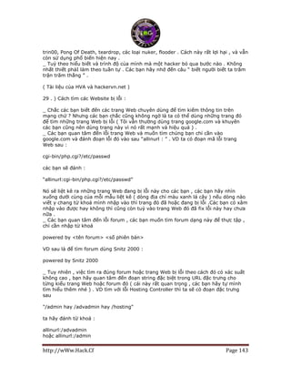 http://wWw.Hack.Cf Page 143
trin00, Pong Of Death, teardrop, các loại nuker, flooder . Cách này rất lợi hại , và vẫn
còn sử dụng phổ biến hiện nay .
_ Tuỳ theo hiểu biết và trình độ của mình mà một hacker bỏ qua bước nào . Không
nhất thiết phảI làm theo tuần tự . Các bạn hãy nhớ đến câu “ biết người biết ta trăm
trận trăm thắng ” .
( Tài liệu của HVA và hackervn.net )
29 . ) Cách tìm các Website bị lỗi :
_ Chắc các bạn biết đến các trang Web chuyên dùng để tìm kiếm thông tin trên
mạng chứ ? Nhưng các bạn chắc cũng không ngờ là ta có thể dùng những trang đó
để tìm những trang Web bị lỗi ( Tôi vẫn thường dùng trang google.com và khuyên
các bạn cũng nên dùng trang này vì nó rất mạnh và hiệu quả ) .
_ Các bạn quan tâm đến lỗi trang Web và muốn tìm chúng bạn chỉ cần vào
google.com và đánh đoạn lỗi đó vào sau “allinurl : ” . VD ta có đoạn mã lỗi trang
Web sau :
cgi-bin/php.cgi?/etc/passwd
các bạn sẽ đánh :
“allinurl:cgi-bin/php.cgi?/etc/passwd”
Nó sẽ liệt kê ra những trang Web đang bị lỗi này cho các bạn , các bạn hãy nhìn
xuống dưới cùng của mỗi mẫu liệt kê ( dòng địa chỉ màu xanh lá cây ) nếu dòng nào
viết y chang từ khoá mình nhập vào thì trang đó đã hoặc đang bị lỗi .Các bạn có xâm
nhập vào được hay không thì cũng còn tuỳ vào trang Web đó đã fix lỗi này hay chưa
nữa .
_ Các bạn quan tâm đến lỗi forum , các bạn muốn tìm forum dạng này để thực tập ,
chỉ cần nhập từ khoá
powered by <tên forum> <số phiên bản>
VD sau là để tìm forum dùng Snitz 2000 :
powered by Snitz 2000
_ Tuy nhiên , việc tìm ra đúng forum hoặc trang Web bị lỗi theo cách đó có xác suất
không cao , bạn hãy quan tâm đến đoạn string đặc biệt trong URL đặc trưng cho
từng kiểu trang Web hoặc forum đó ( cái này rất quan trọng , các bạn hãy tự mình
tìm hiểu thêm nhé ) . VD tìm với lỗi Hosting Controller thì ta sẽ có đoạn đặc trưng
sau
"/admin hay /advadmin hay /hosting"
ta hãy đánh từ khoá :
allinurl:/advadmin
hoặc allinurl:/admin
 