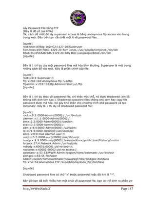 http://wWw.Hack.Cf Page 147
Lấy Password File bằng FTP
(Đây là đồ cổ của HVA)
Ok, cách dễ nhất để lấy superuser access là bằng anonymous ftp access vào trong
trang web. Đầu tiên bạn cần biết một ít về password files...
[quote]
root:User:d7Bdg:1n2HG2:1127:20:Superuser
TomJones:p5Y(h0tiC:1229:20:Tom Jones,:/usr/people/tomjones:/bin/csh
BBob:EUyd5XAAtv2dA:1129:20:Billy Bob:/usr/people/bbob:/bin/csh
[/quote]
Đây là 1 thí dụ của một password files mã hóa bình thường. Superuser là một trong
những cách để vào root. Đây là phần chính của file:
[quote]
root:x:0:1:Superuser:/:
ftp:x:202:102:Anonymous ftp:/u1/ftp:
ftpadmin:x:203:102:ftp Administrator:/u1/ftp
[/quote]
Đây là 1 thí dụ khác về password file, chỉ khác một chỗ, nó được shadowed (xin lỗi,
không biết dịch làm sao ). Shadowed password files không cho xem hay copy file
password được mã hóa. Nó gây khó khăn cho chương trình phá password và tạo
dictionary. Đây là 1 thí dụ về shadowed password file:
[quote]
root:x:0:1:0000-Admin(0000):/:/usr/bin/csh
daemon:x:1:1:0000-Admin(0000):/:
bin:x:2:2:0000-Admin(0000):/usr/bin:
sys:x:3:3:0000-Admin(0000):/:
adm:x:4:4:0000-Admin(0000):/var/adm:
lp:x:71:8:0000-lp(0000):/usr/spool/lp:
smtp:x:0:0:mail daemon user:/:
uucp:x:5:5:0000-uucp(0000):/usr/lib/uucp:
nuucp:x:9:9:0000-uucp(0000):/var/spool/uucppublic:/usr/lib/uucp/uucico
listen:x:37:4:Network Admin:/usr/net/nls:
nobody:x:60001:60001:uid no body:/:
noaccess:x:60002:60002:uid no access:/:
webmastr:x:53:53:WWW Admin:/export/home/webmastr:/usr/bin/csh
pin4geo:x:55:55:PinPaper
Admin:/export/home/webmastr/new/gregY/test/pin4geo:/bin/false
ftp:x:54:54:Anonymous FTP:/export/home/anon_ftp:/bin/false
[/quote]
Shadowed password files có chữ "x" trước password hoặc đôi khi là "*".
Bây giờ bạn đã biết nhiều hơn một chút về password file, bạn có thể định ra phần pw
 