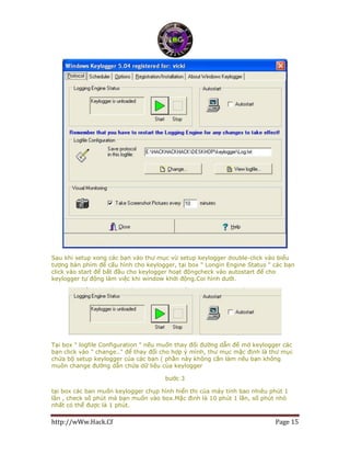 http://wWw.Hack.Cf Page 15
Sau khi setup xong các bạn vào thư mục vừ setup keylogger double-click vào biểu
tượng bàn phím để cấu hình cho keylogger, tại box " Longin Engine Status " các bạn
click vào start để bất đầu cho keylogger hoạt độngcheck vào autostart để cho
keylogger tự động làm việc khi window khởi động.Coi hình dưới.
Tại box " logfile Configuration " nếu muốn thay đổi đường dẫn để mở keylogger các
bạn click vào " change.." để thay đổi cho hợp ý mình, thư mục mặc định là thư mục
chứa bộ setup keylogger của các bạn ( phần này không cần làm nếu bạn không
muôn change đường dẫn chứa dữ liệu của keylogger
bước 3
tại box các ban muốn keylogger chụp hình hiển thị của máy tính bao nhiêu phút 1
lần , check số phút mà bạn muốn vào box.Mặc định là 10 phút 1 lần, số phút nhỏ
nhất có thể được là 1 phút.
 