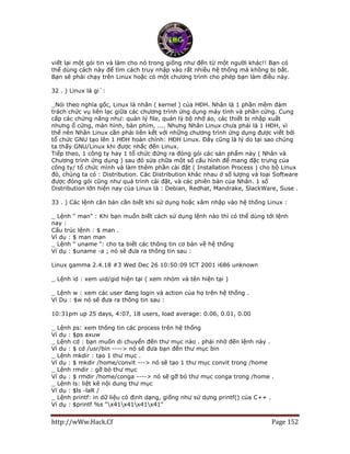 http://wWw.Hack.Cf Page 152
viết lại một gói tin và làm cho nó trong giống như đến từ một người khác!! Bạn có
thể dùng cách này để tìm cách truy nhập vào rất nhiều hệ thống mà không bị bắt.
Bạn sẽ phải chạy trên Linux hoặc có một chương trình cho phép bạn làm điều này.
32 . ) Linux là gi`:
_Nói theo nghĩa gốc, Linux là nhân ( kernel ) của HĐH. Nhân là 1 phần mềm đảm
trách chức vụ liên lạc giữa các chương trình ứng dụng máy tính và phần cứng. Cung
cấp các chứng năng như: quản lý file, quản lý bộ nhớ ảo, các thiết bị nhập xuất
nhưng ổ cứng, màn hình, bàn phím, .... Nhưng Nhân Linux chưa phải là 1 HĐH, vì
thế nên Nhân Linux cần phải liên kết với những chương trình ứng dụng được viết bởi
tổ chức GNU tạo lên 1 HĐH hoàn chỉnh: HĐH Linux. Đây cũng là lý do tại sao chúng
ta thấy GNU/Linux khi được nhắc đến Linux.
Tiếp theo, 1 công ty hay 1 tổ chức đứng ra đóng gói các sản phẩm này ( Nhân và
Chương trình ứng dụng ) sau đó sửa chữa một số cấu hình để mang đặc trưng của
công ty/ tổ chức mình và làm thêm phần cài đặt ( Installation Process ) cho bộ Linux
đó, chúng ta có : Distribution. Các Distribution khác nhau ở số lượng và loại Software
được đóng gói cũng như quá trình cài đặt, và các phiên bản của Nhân. 1 số
Distribution lớn hiện nay của Linux là : Debian, Redhat, Mandrake, SlackWare, Suse .
33 . ) Các lệnh căn bản cần biết khi sử dụng hoặc xâm nhập vào hệ thống Linux :
_ Lệnh " man" : Khi bạn muốn biết cách sử dụng lệnh nào thì có thể dùng tới lệnh
nay :
Cấu trúc lệnh : $ man .
Ví dụ : $ man man
_ Lệnh " uname ": cho ta biết các thông tin cơ bản về hệ thống
Ví dụ : $uname -a ; nó sẽ đưa ra thông tin sau :
Linux gamma 2.4.18 #3 Wed Dec 26 10:50:09 ICT 2001 i686 unknown
_ Lệnh id : xem uid/gid hiện tại ( xem nhóm và tên hiện tại )
_ Lệnh w : xem các user đang login và action của họ trên hệ thống .
Ví Dụ : $w nó sẽ đưa ra thông tin sau :
10:31pm up 25 days, 4:07, 18 users, load average: 0.06, 0.01, 0.00
_ Lệnh ps: xem thông tin các process trên hệ thống
Ví dụ : $ps axuw
_ Lệnh cd : bạn muốn di chuyển đến thư mục nào . phải nhờ đến lệnh này .
Ví du : $ cd /usr/bin ----> nó sẽ đưa bạn đến thư mục bin
_ Lệnh mkdir : tạo 1 thư mục .
Ví dụ : $ mkdir /home/convit ---> nó sẽ tạo 1 thư mục convit trong /home
_ Lệnh rmdir : gỡ bỏ thư mục
Ví dụ : $ rmdir /home/conga ----> nó sẽ gỡ bỏ thư mục conga trong /home .
_ Lệnh ls: liệt kê nội dung thư mục
Ví dụ : $ls -laR /
_ Lệnh printf: in dữ liệu có định dạng, giống như sử dựng printf() của C++ .
Ví dụ : $printf %s "x41x41x41x41"
 