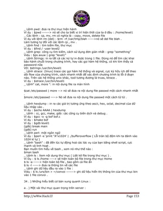 http://wWw.Hack.Cf Page 153
_ Lệnh pwd: đưa ra thư mục hiện hành
Ví dụ : $pwd ------> nó sẽ cho ta biết vị trí hiện thời của ta ở đâu : /home/level1
_ Các lệnh : cp, mv, rm có nghĩa là : copy, move, delete file
Ví dụ với lệnh rm (del) : $rm -rf /var/tmp/blah ----->nó sẽ del file blah .
Làm tương tự đối với các lệnh cp , mv .
_ Lệnh find : tìm kiếm file, thư mục
Ví dụ : $find / -user level2
_ Lệnh grep: công cụ tìm kiếm, cách sử dụng đơn giản nhất : grep "something"
Vidu : $ps axuw | grep "level1"
_ Lệnh Strings: in ra tất cả các ký tự in được trong 1 file. Dùng nó để tìm các khai
báo hành chuỗi trong chương trình, hay các gọi hàm hệ thống, có khi tìm thấy cả
password nữa
VD: $strings /usr/bin/level1
_ Lệnh strace: (linux) trace các gọi hàm hệ thống và signal, cực kỳ hữu ích để theo
dõi flow của chương trình, cách nhanh nhất để xác định chương trình bị lỗi ở đoạn
nào. Trên các hệ thống unix khác, tool tương đương là truss, ktrace .
Ví dụ : $strace /usr/bin/level1
_ Lệnh" cat, more ": in nội dung file ra màn hình
$cat /etc/passwd | more --> nó sẽ đưa ra nội dung file passwd một cách nhanh nhất
.
$more /etc/passwd ----> Nó sẽ đưa ra nội dung file passwd một cách từ từ .
_ Lệnh hexdump : in ra các giá trị tương ứng theo ascii, hex, octal, decimal của dữ
liệu nhập vào .
Ví dụ : $echo AAAA | hexdump
_ Lệnh : cc, gcc, make, gdb: các công cụ biên dịch và debug .
Ví dụ : $gcc -o -g bof bof.c
Ví dụ : $make bof
Ví dụ : $gdb level1
(gdb) break main
(gdb) run
_ Lệnh perl: một ngôn ngữ
Ví dụ : $perl -e 'print "A"x1024' | ./bufferoverflow ( Lỗi tràn bộ đệm khi ta đánh vào
1024 kí tự )
_ Lệnh "bash" : đã đến lúc tự động hoá các tác vụ của bạn bằng shell script, cực
mạnh và linh hoạt .
Bạn muốn tìm hiểu về bash , xem nó như thế nào :
$man bash
_ Lệnh ls : Xem nội dung thư mục ( Liệt kê file trong thư mục ) .
Ví Dụ : $ ls /home ----> sẽ hiện toàn bộ file trong thư mục Home
$ ls -a -----> hiện toàn bộ file , bao gồm cả file ẩn
$ ls -l -----> đưa ra thông tin về các file
_ Lệnh ghi dữ liệu đầu ra vào 1 file :
Vídụ : $ ls /urs/bin > ~/convoi ------> ghi dữ liệu hiển thị thông tin của thư mục bin
vào 1 file convoi .
34 . ) Những hiểu biết cơ bản xung quanh Linux :
a . ) Một vài thư mục quan trọng trên server :
 