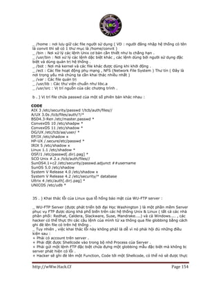 http://wWw.Hack.Cf Page 154
_ /home : nơi lưu giữ các file người sử dụng ( VD : người đăng nhập hệ thống có tên
là convit thì sẽ có 1 thư mục là /home/convit )
_ /bin : Nơi xử lý các lệnh Unix cơ bản cần thiết như ls chẳng hạn .
_ /usr/bin : Nơi xử lý các lệnh dặc biệt khác , các lệnh dùng bởi người sử dụng đặc
biệt và dùng quản trị hệ thống .
_ /bot : Nơi mà kernel và các file khác được dùng khi khởi động .
_ /ect : Các file hoạt động phụ mạng , NFS (Network File System ) Thư tín ( Đây là
nơi trọng yếu mà chúng ta cần khai thác nhiều nhất )
_ /var : Các file quản trị
_ /usr/lib : Các thư viện chuẩn như libc.a
_ /usr/src : Vị trí nguồn của các chương trình .
b . ) Vị trí file chứa passwd của một số phiên bản khác nhau :
CODE
AIX 3 /etc/security/passwd !/tcb/auth/files//
A/UX 3.0s /tcb/files/auth/?/*
BSD4.3-Ren /etc/master.passwd *
ConvexOS 10 /etc/shadpw *
ConvexOS 11 /etc/shadow *
DG/UX /etc/tcb/aa/user/ *
EP/IX /etc/shadow x
HP-UX /.secure/etc/passwd *
IRIX 5 /etc/shadow x
Linux 1.1 /etc/shadow *
OSF/1 /etc/passwd[.dir|.pag] *
SCO Unix #.2.x /tcb/auth/files//
SunOS4.1+c2 /etc/security/passwd.adjunct ##username
SunOS 5.0 /etc/shadow
System V Release 4.0 /etc/shadow x
System V Release 4.2 /etc/security/* database
Ultrix 4 /etc/auth[.dir|.pag] *
UNICOS /etc/udb *
35 . ) Khai thác lỗi của Linux qua lỗ hổng bảo mật của WU-FTP server :
_ WU-FTP Server (được phát triển bởi đại Học Washington ) là một phần mềm Server
phục vụ FTP được dùng khá phổ biến trên các hệ thống Unix & Linux ( tất cả các nhà
phân phối: Redhat, Caldera, Slackware, Suse, Mandrake....) và cả Windows.... , các
hacker có thể thực thi các câu lệnh của mình từ xa thông qua file globbing bằng cách
ghi đè lên file có trên hệ thống .
_ Tuy nhiên , việc khai thác lỗi này không phảI là dễ vì nó phải hội đủ những điều
kiện sau :
+ Phải có account trên server .
+ Phải đặt được Shellcode vào trong bộ nhớ Process của Server .
+ Phải gửi một lệnh FTP đặc biệt chứa đựng một globbing mẫu đặc biệt mà không bị
server phát hiện có lỗi .
+ Hacker sẽ ghi đè lên một Function, Code tới một Shellcode, có thể nó sẽ được thực
 