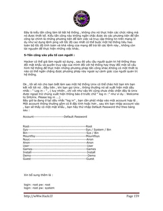 http://wWw.Hack.Cf Page 159
Đây là kiểu tấn công làm tê liệt hệ thống , không cho nó thực hiện các chức năng mà
nó được thiết kế. Kiểu tấn công này không ngăn chặc được do các phương tiện để tấn
công lại chính là những phương tiện để làm việc và truy cập thông tin trên mạng.Ví
dụ như sử dụng lệnh ping với tốc độ cao nhất có thể buộc một hệ thống tiêu hao
toàn bộ tốc độ tính toán và khả năng của mạng để trả lời các lệnh này , không còn
tài nguyên để thực hiện những việc khác.
5-Tấn công vào yếu tố con người :
Hacker có thể già làm người sử dụng , sau đó yêu cầu người quản trị hệ thống thay
đổi mật khẩu và quyền truy cập của mình đối với hệ thống hay thay đổi một số cấu
hình hệ thống để thực hiện những phương pháp tấn công khác.Không có một thiết bị
nào có thể ngăn chặng được phương pháp này ngoài sự cảnh giác của người quản trị
hệ thống.
Ok , tôi sẽ nói cho bạn biết làm sao một hệ thống Unix có thể chào hỏI bạn khi bạn
kết nối tới nó . Đầu tiên , khi bạn gọi Unix , thông thường nó sẽ xuất hiện một dấu
nhắc : “ Log in : ” , ( tuy nhiên , chỉ với như vậy thì cũng chưa chắc chắn đây là Unix
được ngoạI trừ chúng xuất hiện thông báo ở trước chữ “ log in :” như ví dụ : Welcome
to SHUnix. Please log in ….)
Bây giờ ta đang ở tạI dấu nhắc “log in” , bạn cần phảI nhập vào một account hợp lệ .
Một account thông thường gồm có 8 đặc tính hoặc hơn , sau khi bạn nhập account vào
, bạn sẽ thấy có một mật khẩu , bạn hãy thử nhập Default Password thử theo bảng
sau :
Account-------------------------Default Password
Root-----------------------------------------------Root
Sys------------------------------------------------Sys / System / Bin
Bin-------------------------------------------------Sys / Bin
Mountfsy------------------------------------------Mountfsys
Nuuc-----------------------------------------------Anon
Anon-----------------------------------------------Anon
User------------------------------------------------User
Games---------------------------------------------Games
Install----------------------------------------------Install
Demo-----------------------------------------------Demo
Guest----------------------------------------------Guest
Xin bổ sung thêm là :
login: root pw: root
login: root pw: system
 