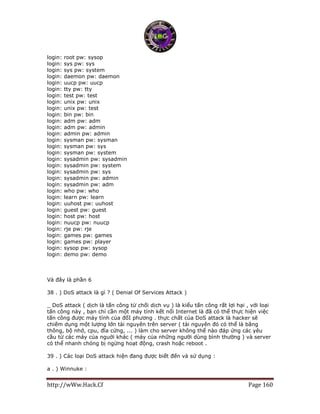 http://wWw.Hack.Cf Page 160
login: root pw: sysop
login: sys pw: sys
login: sys pw: system
login: daemon pw: daemon
login: uucp pw: uucp
login: tty pw: tty
login: test pw: test
login: unix pw: unix
login: unix pw: test
login: bin pw: bin
login: adm pw: adm
login: adm pw: admin
login: admin pw: admin
login: sysman pw: sysman
login: sysman pw: sys
login: sysman pw: system
login: sysadmin pw: sysadmin
login: sysadmin pw: system
login: sysadmin pw: sys
login: sysadmin pw: admin
login: sysadmin pw: adm
login: who pw: who
login: learn pw: learn
login: uuhost pw: uuhost
login: guest pw: guest
login: host pw: host
login: nuucp pw: nuucp
login: rje pw: rje
login: games pw: games
login: games pw: player
login: sysop pw: sysop
login: demo pw: demo
Và đây là phần 6
38 . ) DoS attack là gì ? ( Denial Of Services Attack )
_ DoS attack ( dịch là tấn công từ chối dịch vụ ) là kiểu tấn công rất lợi hại , với loại
tấn công này , bạn chỉ cần một máy tính kết nối Internet là đã có thể thực hiện việc
tấn công được máy tính của đốI phương . thực chất của DoS attack là hacker sẽ
chiếm dụng một lượng lớn tài nguyên trên server ( tài nguyên đó có thể là băng
thông, bộ nhớ, cpu, đĩa cứng, ... ) làm cho server không thể nào đáp ứng các yêu
cầu từ các máy của nguời khác ( máy của những người dùng bình thường ) và server
có thể nhanh chóng bị ngừng hoạt động, crash hoặc reboot .
39 . ) Các loại DoS attack hiện đang được biết đến và sử dụng :
a . ) Winnuke :
 