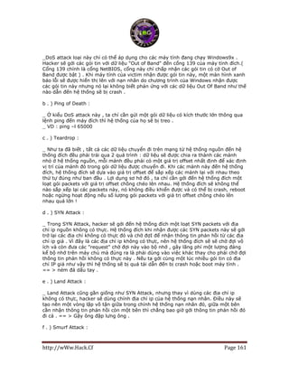 http://wWw.Hack.Cf Page 161
_DoS attack loại này chỉ có thể áp dụng cho các máy tính đang chạy Windows9x .
Hacker sẽ gởi các gói tin với dữ liệu "Out of Band" đến cổng 139 của máy tính đích.(
Cổng 139 chính là cổng NetBIOS, cổng này chỉ chấp nhận các gói tin có cờ Out of
Band được bật ) . Khi máy tính của victim nhận được gói tin này, một màn hình xanh
báo lỗi sẽ được hiển thị lên với nạn nhân do chương trình của Windows nhận được
các gói tin này nhưng nó lại không biết phản ứng với các dữ liệu Out Of Band như thế
nào dẫn đến hệ thống sẽ bị crash .
b . ) Ping of Death :
_ Ở kiểu DoS attack này , ta chỉ cần gửi một gói dữ liệu có kích thước lớn thông qua
lệnh ping đến máy đích thì hệ thống của họ sẽ bị treo .
_ VD : ping –l 65000
c . ) Teardrop :
_ Như ta đã biết , tất cả các dữ liệu chuyển đi trên mạng từ hệ thống nguồn đến hệ
thống đích đều phải trải qua 2 quá trình : dữ liệu sẽ được chia ra thành các mảnh
nhỏ ở hệ thống nguồn, mỗi mảnh đều phải có một giá trị offset nhất định để xác định
vị trí của mảnh đó trong gói dữ liệu được chuyển đi. Khi các mảnh này đến hệ thống
đích, hệ thống đích sẽ dựa vào giá trị offset để sắp xếp các mảnh lại với nhau theo
thứ tự đúng như ban đầu . Lợi dụng sơ hở đó , ta chỉ cần gởi đến hệ thống đích một
loạt gói packets với giá trị offset chồng chéo lên nhau. Hệ thống đích sẽ không thể
nào sắp xếp lại các packets này, nó không điều khiển được và có thể bị crash, reboot
hoặc ngừng hoạt động nếu số lượng gói packets với giá trị offset chồng chéo lên
nhau quá lớn !
d . ) SYN Attack :
_ Trong SYN Attack, hacker sẽ gởi đến hệ thống đích một loạt SYN packets với địa
chỉ ip nguồn không có thực. Hệ thống đích khi nhận được các SYN packets này sẽ gởi
trở lại các địa chỉ không có thực đó và chờ đợI để nhận thông tin phản hồi từ các địa
chỉ ip giả . Vì đây là các địa chỉ ip không có thực, nên hệ thống đích sẽ sẽ chờ đợi vô
ích và còn đưa các "request" chờ đợi này vào bộ nhớ , gây lãng phí một lượng đáng
kể bộ nhớ trên máy chủ mà đúng ra là phải dùng vào việc khác thay cho phải chờ đợi
thông tin phản hồi không có thực này . Nếu ta gởi cùng một lúc nhiều gói tin có địa
chỉ IP giả như vậy thì hệ thống sẽ bị quá tải dẫn đến bị crash hoặc boot máy tính .
== > ném đá dấu tay .
e . ) Land Attack :
_ Land Attack cũng gần giống như SYN Attack, nhưng thay vì dùng các địa chỉ ip
không có thực, hacker sẽ dùng chính địa chỉ ip của hệ thống nạn nhân. Điều này sẽ
tạo nên một vòng lặp vô tận giữa trong chính hệ thống nạn nhân đó, giữa một bên
cần nhận thông tin phản hồi còn một bên thì chẳng bao giờ gởi thông tin phản hồi đó
đi cả . == > Gậy ông đập lưng ông .
f . ) Smurf Attack :
 