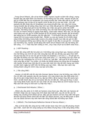http://wWw.Hack.Cf Page 162
_Trong Smurf Attack, cần có ba thành phần: hacker (người ra lệnh tấn công), mạng
khuếch đại (sẽ nghe lệnh của hacker) và hệ thống của nạn nhân. Hacker sẽ gởi các
gói tin ICMP đến địa chỉ broadcast của mạng khuếch đại. Điều đặc biệt là các gói tin
ICMP packets này có địa chỉ ip nguồn chính là địa chỉ ip của nạn nhân . Khi các
packets đó đến được địa chỉ broadcast của mạng khuếch đại, các máy tính trong
mạng khuếch đại sẽ tưởng rằng máy tính nạn nhân đã gởi gói tin ICMP packets đến
và chúng sẽ đồng loạt gởi trả lại hệ thống nạn nhân các gói tin phản hồi ICMP
packets. Hệ thống máy nạn nhân sẽ không chịu nổi một khối lượng khổng lồ các gói
tin này và nhanh chóng bị ngừng hoạt động, crash hoặc reboot. Như vậy, chỉ cần gởi
một lượng nhỏ các gói tin ICMP packets đi thì hệ thống mạng khuếch đại sẽ khuếch
đại lượng gói tin ICMP packets này lên gấp bộI . Tỉ lệ khuếch đại phụ thuộc vào số
mạng tính có trong mạng khuếch đạI . Nhiệm vụ của các hacker là cố chiếm được
càng nhiều hệ thống mạng hoặc routers cho phép chuyển trực tiếp các gói tin đến
địa chỉ broadcast không qua chỗ lọc địa chỉ nguồn ở các đầu ra của gói tin . Có được
các hệ thống này, hacker sẽ dễ dàng tiến hành Smurf Attack trên các hệ thống cần
tấn công . == > một máy làm chẳng si nhê , chục máy chụm lại ta đành chào thua .
g . ) UDP Flooding :
_ Cách tấn công UDP đòi hỏi phải có 2 hệ thống máy cùng tham gia. Hackers sẽ làm
cho hệ thống của mình đi vào một vòng lặp trao đổi các dữ liệu qua giao thức UDP.
Và giả mạo địa chỉ ip của các gói tin là địa chỉ loopback ( 127.0.0.1 ) , rồi gởi gói tin
này đến hệ thống của nạn nhân trên cổng UDP echo ( 7 ). Hệ thống của nạn nhân sẽ
trả lời lại các messages do 127.0.0.1( chính nó ) gởi đến , kết quả là nó sẽ đi vòng
một vòng lặp vô tận. Tuy nhiên, có nhiều hệ thống không cho dùng địa chỉ loopback
nên hacker sẽ giả mạo một địa chỉ ip của một máy tính nào đó trên mạng nạn nhân
và tiến hành ngập lụt UDP trên hệ thống của nạn nhân . Nếu bạn làm cách này
không thành công thì chính máy của bạn sẽ bị đấy .
h . ) Tấn công DNS :
_ Hacker có thể đổi một lối vào trên Domain Name Server của hệ thống nạn nhân rồi
cho chỉ đến một website nào đó của hacker. Khi máy khách yêu cầu DNS phân tích
địa chỉ bị xâm nhập thành địa chỉ ip, lập tức DNS ( đã bị hacker thay đổi cache tạm
thờI ) sẽ đổi thành địa chỉ ip mà hacker đã cho chỉ đến đó . Kết quả là thay vì phải
vào trang Web muốn vào thì các nạn nhân sẽ vào trang Web do chính hacker tạo ra .
Một cách tấn công từ chối dịch vụ thật hữu hiệu !.
g . ) Distributed DoS Attacks ( DDos ) :
_ DDoS yêu cầu phải có ít nhất vài hackers cùng tham gia. Đầu tiên các hackers sẽ
cố thâm nhập vào các mạng máy tính được bảo mật kém, sau đó cài lên các hệ
thống này chương trình DDoS server. Bây giờ các hackers sẽ hẹn nhau đến thời gian
đã định sẽ dùng DDoS client kết nối đến các DDoS servers, sau đó đồng loạt ra lệnh
cho các DDoS servers này tiến hành tấn công DDoS đến hệ thống nạn nhân .
h . ) DRDoS ( The Distributed Reflection Denial of Service Attack ) :
_ Đây có lẽ là kiểu tấn công lợi hại nhất và làm boot máy tính của đối phương nhanh
gọn nhất . Cách làm thì cũng tương tự như DDos nhưng thay vì tấn công bằng nhiều
 