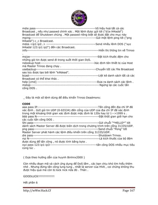 http://wWw.Hack.Cf Page 167
mdie pass---------------------------------------------------Vô hiệu hoá tất cả các
Broadcast , nếu như passwd chính xác . Một lệnh đưọc gửi tới ("d1e l44adsl")
Broadcast để Shutdown chúng . Một passwd riêng biệt sẽ được đặt cho mục này
mping--------------------------------------------------------Gửi một lệnh ping tới ("png
l44adsl") c¸c Broadcast.
mdos <ip1:ip2..> ------------------------------------------Send nhiều lênh DOS ("xyz
l44adsl 123:ip1:ip2") đến các Broadcast.
info-------------------------------------------------------------Hiển thị thông tin về Trinoo
.
msize----------------------------------------------------------Đặt kích thước đệm cho
những gói tin được send đi trong suốt thờI gian DoS.
nslookup host----------------------------------------------Xác định tên thiết bị của Host
mà Master Trinoo đang chạy .
usebackup---------------------------------------------------Chuyển tớI các file Broadcast
sao lưu được tạo bởi lệnh “killdead”.
bcast-----------------------------------------------------------Liệt kê danh sách tất cả các
Broadcast có thể khai thác .
help [cmd] ---------------------------------------------------Đưa ra danh sách các lệnh .
mstop-----------------------------------------------------------Ngừng lại các cuốc tấn
công DOS .
_ Đây là một số lệnh dùng để điều khiển Trinoo Deadmons:
CODE
aaa pass IP----------------------------------------------------Tấn công đến địa chỉ IP đã
xác định . GửI gói tin UDP (0-65534) đến cổng của UDP của địa chỉ IP đã xác định
trong một khoảng thời gian xác định được mặc định là 120s hay từ 1-->1999 s .
bbb pass N-----------------------------------------------------Đặt thờI gian giới hạn cho
các cuộc tấn công DOS .
Shi pass--------------------------------------------------------Gửi chuỗi “*HELLO*” tới
dánh sách Master Server đã được biên dịch trong chương trình trên cổng 31335/UDP.
png pass-------------------------------------------------------Send chuỗi “Pong” tớI
Master Server phát hành các lệnh điều khiển trên cổng 31335/UDP.
die pass--------------------------------------------------------Shutdown Trinoo.
rsz N------------------------------------------------------------Là kích thước của bộ đệm
được dùng để tấn công , nó được tính bằng byte .
xyz pass 123:ip1:ip3----------------------------------------tấn công DOS nhiều mục tiêu
cùng lúc .
( Dựa theo hướng dẫn của huynh Binhnx2000 )
Còn nhiều đoạn mã và cách ứng dụng để DoS lắm , các bạn chịu khó tìm hiểu thêm
nhé . Nhưng đừng tấn công lung tung , nhất là server của HVA , coi chừng không thu
được hiệu quả mà còn bị lock nick nữa đó . Thân .
GOODLUCK!!!!!!!!!!!!!!!!
Hết phần 6
 
