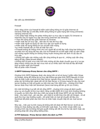http://wWw.Hack.Cf Page 168
Bài viết của ANHDENDAY
Firewall
Chức năng chính của firewall là kiểm soát luồng thông tin từ giữa Internet và
Intranet.Thiết lập cơ chế điều khiển dòng thông tin giữa mạng bên trong (Intranet)
vàmạng Internet.VD:
• Cho phép hoặc không cho phép những dịch vụ truy cập ra ngoài (Từ Intranet ra
Internet) hay từ ngoài truy cập vào trong (Internet vào Intranet).
• Theo dõi luồng dữ liệu giữa Internet và Intranet.
• Kiểm soát địa chỉ truy cập , cấm địa chỉ nào đó truy cập.
• Kiểm soát người sử dụng và việc truy cập của người sử dụng.
• Kiểm soát nội dung thông tin lưu chuyển trên mạng.
Tuy nhiên firewall vẫn có một số mặt hạn chế :
• Firewall không đủ thông minh như con người để có thể đọc hiểu từng lọai thông tin
và phân tích nội dung tốt hay xấu của nó.Firewall chỉ có thể ngăn chặn sự xâm nhập
của những nguồn thông tin không mong muốn nhưng phải xác định rõ các địa chỉ
truy cập.
• Không thể ngăn cản những cuộc tấn công không đi qua nó , những cuộc tấn công
bằng dữ liệu (data-drivent attack).
• Không thể rà quét virus máy tính trên những dũ liệu được chuyển qua nó vì sự gia
tăng nhanh chóng của các loại virus mới và có nhiều cách mã hoá dữ liệu để thoát
khỏi sự kiểm soát của firewall
Một số phần mềm firewall :
1-SMTP Gateway-Proxy Server cho cổng SMTP :
Chương trình SMTP Gateway được xây dựng trên cơ sở sử dụng 2 phần mềm Smap
và Smapd ,dùng để chống lại sự truy cập thông qua giao thức SMTP.Nguyên lý thực
hiện là chặn trước chương trình Mail Server nguyên thủy của hệ thống , không cho
phép các hệ thống bên ngoài kết nối tới Mail Server vì ở trong mạng tin cậy của mail
server thường có một số quyền ưu tiên khá cao.Trên HĐH Unix , chương trình Mail
Server được thực hiện bởi Sendmail (Send mail dùng để làm gì thì coi ở trên).
Khi một hệ thống ở xa kết nối tới cổng SMTP , chương trình smap sẽ dành quyền
phục vụ và chuyển tớ thư mục dành riêng và đặt USER-ID ở mức bình thường (không
có quyền ưu tiên).Mục đích duy nhất của smap là đối thoại SMTP với các hệ thống
khác , thu lượm mail , ghi vào đĩa , ghi nhật kí và kết thúc.Còn đối với Smapd , nó sẽ
quét thư mục này thường xuyên , khi phát hiện có mail sẽ chuyển dữ liệu cho
Sendmail để phân phát vào hòm thư cá nhân hoặc chuyển tiếp tới các mail server
khác .
Như vậy , một user lạ trên mạng sẽ không kết nối được tới Mail Server và tấ cả các
thông tin theo đường này đều có thể kiểm soát được .Tuy nhiên nhược điểm của
chương trình này là không thể giải quyết những vấn đề như là thư nặc danh hoặc các
phương pháp tấn công bằng đường khác.
2-FTP Gateway -Proxy Server dành cho dịch vụ FTP:
 