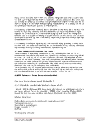 http://wWw.Hack.Cf Page 169
Proxy Server dành cho dĩch vụ FTP cung cấp khả năng kiểm soát khả năng truy cập
vào dịch vụ FTP dựa trên địa chỉ IP và Hostname , và cung cấp quyền điều khiển truy
cậo thứ cấp cho phép tuỳ chọn khoá hoặc ghi nhật kí bất kì lệnh FTP nào .Các địa chỉ
đích này cũng có thể tuỳ chọn được (cho phép hoặc bị cấm ).Tất cả các sự kết nối và
dung lượng dữ liệu chuyển qua đều bị nhật kí ghi lại.
FTP Gateway tự bản thân nó không đe dọa an toành của hệ thống bởi vì nó chạy root
tới một hư mục rỗng và không thực hiện bất kì thủ tục input/output file nào ngoài
việc đọc file cấu hình của nó .FTP Server chỉ cung cấp dịch vụ FTP mà không quan
tâm đến việc ai có quyền hay không có quyền dowload các file .Do vậy việc xác định
quyền phải được thiết lập trên FTP Gateway và phải thực hiện trướ khi thực hiện việc
upload/download file.
FTP Gateway có thể ngăn ngừa mọi sự xâm nhập vào mạng qua cổng FTP một cách
khá linh hoạt (cho phép ngăn cản từng địa chỉ hay toàn bộ mạng) và cũng kiểm soát
việc truy cập tới từng khả năng như dowload /upload thông tin.
3-Telnet Gateway-Proxy Server cho Telnet :
Telnet Gateway là một proxy server quản lý truy cập mạng dựa trên địa chỉ IP ,
hostname và cung cấp sự điều khiển truy cập thứ cấp cho phép tuỳ chọn khoá bất kì
đích nào. Tất cả các sự kết nối dữ liệu chuyển qua đều được nhật kí ghi lại.Mỗi lần
user kết nối tới Telnet Gateway , user phải chọn phương thức kết nối.Telnet Fateway
không làm hại tới hệ thống vì nó chỉ hoạt động trong một phạm vi nhất định (được
cho phép).VD : Hệ thống sẽ chuyển quyền điều khiển tới một thư mục dành riêng,
đồng thời cắm truy cập tới những thư mục và file khác.
Telnet Gateway được sử dụng để kiểm soát các truy cập vào mạng nội bộ.Các truy
cập không được phép sẽ không thể thực hiện được một tác vụ nào , còn những truy
cập hợp pháp sẽ bị nhật kí ghi lại (thời gian truy cập , những tác vụ …)
4-HTTP Gateway – Proxy Server dành cho Web :
Cảm ơn sự ủng hộ của các bạn và đây là phần 7
42 . ) Kỹ thuật ấn công DoS vào WircSrv Irc Server v5.07 :
_ WircSrv IRC là một Server IRC thông dụng trên Internet ,nó sẽ bị Crash nếu như bị
các Hacker gửi một Packet lớn hơn giá trị ( 65000 ký tự ) cho phép đến Port 6667.
Bạn có thể thực hiện việc này bằng cách Telnet đến WircSrv trên Port 6667:
Nếu bạn dùng Unix:
[hellme@die-communitech.net$ telnet irc.example.com 6667
Trying example.com...
Connected to example.com.
Escape character is '^]'.
[buffer]
Windows cũng tương tự:
 