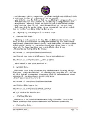 http://wWw.Hack.Cf Page 174
==>CGIproxy==>Next==>accept==> cho đến khi bạn thấy một cái bảng có nhiều
ô nhập thông tin . Bạn hãy nhập thông tin vào các trang đó :
+ your Website : nhập địa chỉ trang Web của bạn đã đăng ký trong prohosting.com .
+ FTP username : Bạn nhập username mà bạn đã đăng ký trong prohosting.com .
+ FTP password : Bạn nhập passwd mà prohosting.com đã send về mail cho bạn .
+ Mấy cái còn lại không cần thiết , bạn nhấp next để tiếp tục . Rồi nhấn finish .
+ Cuối cùng nó sẽ cho bạn địa chỉ bạn vừa tạo cái proxy đó , bạn hãy ghi nhớ nó .
Sau này mỗi lần “hành động” thì bạn lại đem ra sài .
46 . ) Kỹ thuật lấy pass thông qua lỗi của một số Script :
a . ) Calendar CGI Script :
_ Một trong số những scripts đã tìm thấy điểm yếu đó là calendar scripts , nó nằm
trong thư mục cgi-bin/calendar, file config là file calendar.cfg chứa administrator
username và password để thay đổi chọn lựa cho scripts khi cần , cái này có thể tìm
thấy ở cuối file calendar.cfg , tuy nhiên chúng đã được mã hoá chúng ta chỉ việc
dùng John The Ripper hay những công cụ khác để giải mã nó là xong :
_file calendar.cfg thường đặt tại địa chỉ sau :
http://www.xxx.com/cgi-bin/calendar/calendar.cfg
sau khi crack xong chúng ta sẽ đến Admin Control Login vào địa chỉ :
http://www.xxx.com/cgi-bin/calen..._admin.pl?admin
_ Vậy là bạn đã có được quyền admin rồi đó .
b . ) WebBBS Script :
_WebAdverts Script là một scripts cho phép webmasters hiển thị những biểu ngữ
luân phiên ( quảng cáo chẳng hạn ) hay thêm vào trong trang Web , cuối cùng bạn
có thể sử dụng kết hợp password và username để cài đặt banners tạo một banner
accounts mới , xoá accounts view sensitive info, vv.vv
_Địa chỉ passwd của WebAdverts là :
http://www.xxx.com/cgi-bin/advert/adpassword.txt
sau khi giải mã bạn logging vào:
http://www.xxx.com/cgi-bin/advert/ads_admin.pl
để login như là script administrator .
c . ) WWWBoard Script :
_WWWBoard có file password có thể tìm thấy trong pasword.txt , chúng ta hãy
search nó bằng từ khoá cgi-bin/wwwebboard hoặc webboard/password.txt .
d . ) Mailmachine Script :
 