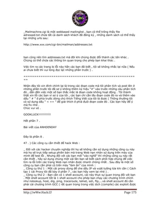 http://wWw.Hack.Cf Page 175
_Mailmachine.cgi là một webbased mailinglist , bạn có thể trông thấy file
adressed.txt chứa tất cả danh sách khách đã đăng ký , những danh sách có thể thấy
tại những urls sau:
http://www.xxx.com/cgi-bin/mailman/addresses.txt
http://www.xxx.com/cgi-bin/maillist/addresses.txt
http://www.xxx.com/cgi-bin/mail/addresses.txt
bạn cũng nên tìm addresses.txt mà đôi khi chúng được đổi thành các tên khác .
Chúng có thể chứa các thông tin quan trọng cho phép bạn khai thác .
Việc tìm ra các trang bị lỗi này hẳn các bạn đã biết , tôi sẽ không nhắc lại nữa ( Nếu
ai chưa biết thì vui lòng đọc lạI những phần trước ) .
====================================================
==
Nhân đây tôi xin đính chính lại là trong các đoạn code mà tôi phân tích và post lên ở
những phần trước tôi đã sơ ý không thêm ký hiệu “#” vào trước những câu phân tích
đó , dẫn đến việc một số bạn thắc mắc là đoạn code không hoạt động . Tôi thành
thật xin lỗi các bạn vì sơ ý của tôi , các bạn chỉ cần lấy đoạn code đó ra và thêm vào
dấu “ # ” ở phía trước dòng chú thích Tiếng Việt của tôi là được ( Thông thường tôi
có sử dụng dấu “ < == ” để giải thích ở phiá đuôi đoạn code đó . Các bạn hãy để ý
mà fix nhé .
Chúc vui vẻ .
GOOKLUCK!!!!!!!!!!!!
Hết phần 7 .
Bài viết của ANHDENDAY
Đây là phần 8 .
47 . ) Các công cụ cần thiết để hack Web :
_ Đối với các hacker chuyên nghiệp thì họ sẽ không cần sử dụng những công cụ này
mà họ sẽ trực tiếp setup phiên bản mà trang Web nạn nhân sử dụng trên máy của
mình để test lỗi . Nhưng đối với các bạn mới “vào nghề” thì những công cụ này rất
cần thiết , hãy sử dụng chúng một vài lần bạn sẽ biết cách phối hợp chúng để việc
tìm ra lỗi trên các trang Web nạn nhân được nhanh chóng nhất . Sau đây là một số
công cụ bạn cần phải có trên máy “làm ăn” của mình :
_ Công cụ thứ 1 : Một cái proxy dùng để che dấu IP và vượt tường lửa khi cần ( Cách
tạo 1 cái Proxy tôi đã bày ở phần 7 , các bạn hãy xem lại nhé ) .
_ Công cụ thứ 2 : Bạn cần có 1 shell account, cái này thực sự quan trọng đối với bạn
. Một shell account tốt là 1 shell account cho phép bạn chạy các chương trình chính
như nslookup, host, dig, ping, traceroute, telnet, ssh, ftp,...và shell account đó cần
phải cài chương trình GCC ( rất quan trọng trong việc dịch (compile) các exploit được
 