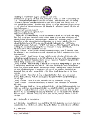 http://wWw.Hack.Cf Page 176
viết bằng C) như MinGW, Cygwin và các dev tools khác.
Shell account gần giống với DOS shell,nhưng nó có nhiều câu lệnh và chức năng hơn
DOS . Thông thường khi bạn cài Unix thì bạn sẽ có 1 shell account, nếu bạn không
cài Unix thì bạn nên đăng ký trên mạng 1 shell account free hoặc nếu có ai đó cài
Unix và thiết lập cho bạn 1 shell account thì bạn có thể log vào telnet (Start --> Run
--> gõ Telnet) để dùng shell account đó. Sau đây là 1 số địa chỉ bạn có thể đăng ký
free shell account :
http://www.freedomshell.com/
http://www.cyberspace.org/shell.html
http://www.ultrashell.net/
_Công cụ thứ 3 : NMAP là Công cụ quét cực nhanh và mạnh. Có thể quét trên mạng
diện rộng và đặc biệt tốt đối với mạng đơn lẻ. NMAP giúp bạn xem những dịch vụ
nào đang chạy trên server (services / ports : webserver , ftpserver , pop3,...),server
đang dùng hệ điều hành gì,loại tường lửa mà server sử dụng,...và rất nhiều tính
năng khác.Nói chung NMAP hỗ trợ hầu hết các kỹ thuật quét như : ICMP (ping
aweep),IP protocol , Null scan , TCP SYN (half open),... NMAP được đánh giá là công
cụ hàng đầu của các Hacker cũng như các nhà quản trị mạng trên thế giới.
Mọi thông tin về NMAP bạn tham khảo tại http://www.insecure.org/ .
_ Công cụ thứ 4 : Stealth HTTP Security Scanner là công cụ quét lỗi bảo mật tuyệt
vời trên Win32. Nó có thể quét được hơn 13000 lỗi bảo mật và nhận diện được 5000
exploits khác.
_ Công cụ thứ 5 : IntelliTamper là công cụ hiển thị cấu trúc của một Website gồm
những thư mục và file nào, nó có thể liệt kê được cả thư mục và file có set password.
Rất tiện cho việc Hack Website vì trước khi bạn Hack một Website thì bạn phải nắm
một số thông tin của Admin và Website đó.
_ Công cụ thứ 6 : Netcat là công cụ đọc và ghi dữ liệu qua mạng thông qua giao thức
TCP hoặc UDP. Bạn có thể dùng Netcat 1 cách trực tiếp hoặc sử dụng chương trình
script khác để điều khiển Netcat. Netcat được coi như 1 exploitation tool do nó có thể
tạo được liên kết giữa bạn và server cho việc đọc và ghi dữ liệu ( tất nhiên là khi
Netcat đã được cài trên 1 server bị lỗI ). Mọi thông tin về Netcat bạn có thể tham
khảo tại http://www.l0pht.com/ .
_ Công cụ thứ 7 : Active Perl là công cụ đọc các file Perl đuôi *.pl vì các exploit
thường được viết bằng Perl . Nó còn được sử dụng để thi hành các lệnh thông qua
các file *.pl .
_ Công cụ thứ 8 : Linux là hệ điều hành hầu hết các hacker đều sử dụng.
_ Công cụ thứ 9 : L0phtCrack là công cụ số một để Crack Password của Windows
NT/2000 .
_ Cách Download tôi đã bày rồi nên không nói ở đây , các bạn khi Download nhớ chú
ý đến các phiên bản của chúng , phiên bản nào có số lớn nhất thì các bạn hãy Down
về mà sài vì nó sẽ có thêm một số tính năng mà các phiên bản trước chưa có . Nếu
down về mà các bạn không biết sử dụng thì tìm lại các bài viết cũ có hướng dẫn bên
Box “Đồ nghề” . Nếu vẫn không thấy thì cứ post bài hỏi , các bạn bên đó sẽ trả lời
cho bạn .
48 . ) Hướng dẫn sử dụng Netcat :
a . ) Giới thiệu : Netcat là một công cụ không thể thiếu được nếu bạn muốn hack một
website nào đó vì nó rất mạnh và tiện dụng . Do đó bạn cần biết một chút về Netcat
.
b . ) Biên dịch :
 