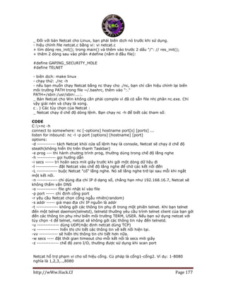 http://wWw.Hack.Cf Page 177
_ Đối với bản Netcat cho Linux, bạn phải biên dịch nó trước khi sử dụng.
- hiệu chỉnh file netcat.c bằng vi: vi netcat.c
+ tìm dòng res_init(); trong main() và thêm vào trước 2 dấu "/": // res_init();
+ thêm 2 dòng sau vào phần #define (nằm ở đầu file):
#define GAPING_SECURITY_HOLE
#define TELNET
- biên dịch: make linux
- chạy thử: ./nc -h
- nếu bạn muốn chạy Netcat bằng nc thay cho ./nc, bạn chỉ cần hiệu chỉnh lại biến
môi trường PATH trong file ~/.bashrc, thêm vào ":."
PATH=/sbin:/usr/sbin:...:.
_ Bản Netcat cho Win không cần phải compile vì đã có sẵn file nhị phân nc.exe. Chỉ
vậy giải nén và chạy là xong.
c . ) Các tùy chọn của Netcat :
_ Netcat chạy ở chế độ dòng lệnh. Bạn chạy nc -h để biết các tham số:
CODE
C:>nc -h
connect to somewhere: nc [-options] hostname port[s] [ports] ...
listen for inbound: nc -l -p port [options] [hostname] [port]
options:
-d ----------- tách Netcat khỏi cửa sổ lệnh hay là console, Netcat sẽ chạy ở chế độ
steath(không hiển thị trên thanh Taskbar)
-e prog --- thi hành chương trình prog, thường dùng trong chế độ lắng nghe
-h ----------- gọi hướng dẫn
-i secs ----- trì hoãn secs mili giây trước khi gởi một dòng dữ liệu đi
-l ------------- đặt Netcat vào chế độ lắng nghe để chờ các kết nối đến
-L ------------ buộc Netcat "cố" lắng nghe. Nó sẽ lắng nghe trở lại sau mỗi khi ngắt
một kết nối.
-n ------------ chỉ dùng địa chỉ IP ở dạng số, chẳng hạn như 192.168.16.7, Netcat sẽ
không thẩm vấn DNS
-o ------------ file ghi nhật kí vào file
-p port ----- chỉ định cổng port
-r yêu cầu Netcat chọn cổng ngẫu nhiên(random)
-s addr ----- giả mạo địa chỉ IP nguồn là addr
-t ------------- không gởi các thông tin phụ đi trong một phiên telnet. Khi bạn telnet
đến một telnet daemon(telnetd), telnetd thường yêu cầu trình telnet client của bạn gởi
đến các thông tin phụ như biến môi trường TERM, USER. Nếu bạn sử dụng netcat với
tùy chọn -t để telnet, netcat sẽ không gởi các thông tin này đến telnetd.
-u ------------- dùng UDP(mặc định netcat dùng TCP)
-v ------------- hiển thị chi tiết các thông tin về kết nối hiện tại.
-vv ----------- sẽ hiển thị thông tin chi tiết hơn nữa.
-w secs ---- đặt thời gian timeout cho mỗi kết nối là secs mili giây
-z ------------- chế độ zero I/O, thường được sử dụng khi scan port
Netcat hổ trợ phạm vi cho số hiệu cổng. Cú pháp là cổng1-cổng2. Ví dụ: 1-8080
nghĩa là 1,2,3,..,8080
 