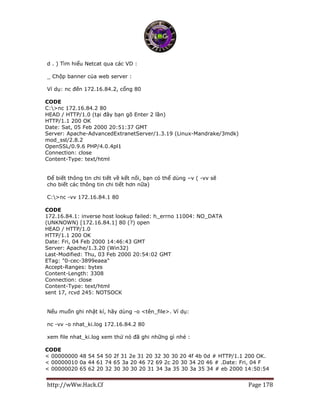 http://wWw.Hack.Cf Page 178
d . ) Tìm hiểu Netcat qua các VD :
_ Chộp banner của web server :
Ví dụ: nc đến 172.16.84.2, cổng 80
CODE
C:>nc 172.16.84.2 80
HEAD / HTTP/1.0 (tại đây bạn gõ Enter 2 lần)
HTTP/1.1 200 OK
Date: Sat, 05 Feb 2000 20:51:37 GMT
Server: Apache-AdvancedExtranetServer/1.3.19 (Linux-Mandrake/3mdk)
mod_ssl/2.8.2
OpenSSL/0.9.6 PHP/4.0.4pl1
Connection: close
Content-Type: text/html
Để biết thông tin chi tiết về kết nối, bạn có thể dùng –v ( -vv sẽ
cho biết các thông tin chi tiết hơn nữa)
C:>nc -vv 172.16.84.1 80
CODE
172.16.84.1: inverse host lookup failed: h_errno 11004: NO_DATA
(UNKNOWN) [172.16.84.1] 80 (?) open
HEAD / HTTP/1.0
HTTP/1.1 200 OK
Date: Fri, 04 Feb 2000 14:46:43 GMT
Server: Apache/1.3.20 (Win32)
Last-Modified: Thu, 03 Feb 2000 20:54:02 GMT
ETag: "0-cec-3899eaea"
Accept-Ranges: bytes
Content-Length: 3308
Connection: close
Content-Type: text/html
sent 17, rcvd 245: NOTSOCK
Nếu muốn ghi nhật kí, hãy dùng -o <tên_file>. Ví dụ:
nc -vv -o nhat_ki.log 172.16.84.2 80
xem file nhat_ki.log xem thử nó đã ghi những gì nhé :
CODE
< 00000000 48 54 54 50 2f 31 2e 31 20 32 30 30 20 4f 4b 0d # HTTP/1.1 200 OK.
< 00000010 0a 44 61 74 65 3a 20 46 72 69 2c 20 30 34 20 46 # .Date: Fri, 04 F
< 00000020 65 62 20 32 30 30 30 20 31 34 3a 35 30 3a 35 34 # eb 2000 14:50:54
 