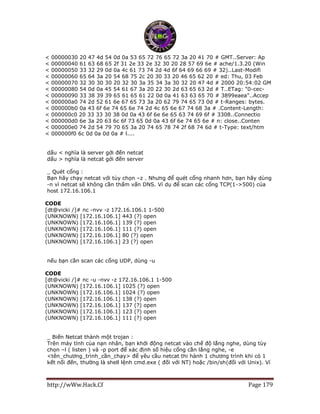 http://wWw.Hack.Cf Page 179
< 00000030 20 47 4d 54 0d 0a 53 65 72 76 65 72 3a 20 41 70 # GMT..Server: Ap
< 00000040 61 63 68 65 2f 31 2e 33 2e 32 30 20 28 57 69 6e # ache/1.3.20 (Win
< 00000050 33 32 29 0d 0a 4c 61 73 74 2d 4d 6f 64 69 66 69 # 32)..Last-Modifi
< 00000060 65 64 3a 20 54 68 75 2c 20 30 33 20 46 65 62 20 # ed: Thu, 03 Feb
< 00000070 32 30 30 30 20 32 30 3a 35 34 3a 30 32 20 47 4d # 2000 20:54:02 GM
< 00000080 54 0d 0a 45 54 61 67 3a 20 22 30 2d 63 65 63 2d # T..ETag: "0-cec-
< 00000090 33 38 39 39 65 61 65 61 22 0d 0a 41 63 63 65 70 # 3899eaea"..Accep
< 000000a0 74 2d 52 61 6e 67 65 73 3a 20 62 79 74 65 73 0d # t-Ranges: bytes.
< 000000b0 0a 43 6f 6e 74 65 6e 74 2d 4c 65 6e 67 74 68 3a # .Content-Length:
< 000000c0 20 33 33 30 38 0d 0a 43 6f 6e 6e 65 63 74 69 6f # 3308..Connectio
< 000000d0 6e 3a 20 63 6c 6f 73 65 0d 0a 43 6f 6e 74 65 6e # n: close..Conten
< 000000e0 74 2d 54 79 70 65 3a 20 74 65 78 74 2f 68 74 6d # t-Type: text/htm
< 000000f0 6c 0d 0a 0d 0a # l....
dấu < nghĩa là server gởi đến netcat
dấu > nghĩa là netcat gởi đến server
_ Quét cổng :
Bạn hãy chạy netcat với tùy chọn –z . Nhưng để quét cổng nhanh hơn, bạn hãy dùng
-n vì netcat sẽ không cần thấm vấn DNS. Ví dụ để scan các cổng TCP(1->500) của
host 172.16.106.1
CODE
[dt@vicki /]# nc -nvv -z 172.16.106.1 1-500
(UNKNOWN) [172.16.106.1] 443 (?) open
(UNKNOWN) [172.16.106.1] 139 (?) open
(UNKNOWN) [172.16.106.1] 111 (?) open
(UNKNOWN) [172.16.106.1] 80 (?) open
(UNKNOWN) [172.16.106.1] 23 (?) open
nếu bạn cần scan các cổng UDP, dùng -u
CODE
[dt@vicki /]# nc -u -nvv -z 172.16.106.1 1-500
(UNKNOWN) [172.16.106.1] 1025 (?) open
(UNKNOWN) [172.16.106.1] 1024 (?) open
(UNKNOWN) [172.16.106.1] 138 (?) open
(UNKNOWN) [172.16.106.1] 137 (?) open
(UNKNOWN) [172.16.106.1] 123 (?) open
(UNKNOWN) [172.16.106.1] 111 (?) open
_ Biến Netcat thành một trojan :
Trên máy tính của nạn nhân, bạn khởi động netcat vào chế độ lắng nghe, dùng tùy
chọn –l ( listen ) và -p port để xác định số hiệu cổng cần lắng nghe, -e
<tên_chương_trình_cần_chạy> để yêu cầu netcat thi hành 1 chương trình khi có 1
kết nối đến, thường là shell lệnh cmd.exe ( đối với NT) hoặc /bin/sh(đối với Unix). Ví
 